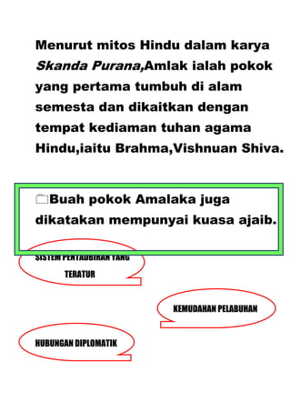 Menurut mitos Hindu dalam karya
Skanda Purana,Amlak ialah pokok
yang pertama tumbuh di alam
semesta dan dikaitkan dengan
tempat kediaman tuhan agama
Hindu,iaitu Brahma,Vishnuan Shiva.



Buah pokok Amalaka juga
dikatakan mempunyai kuasa ajaib.

SISTEM PENTADBIRAN YANG
       TERATUR


                          KEMUDAHAN PELABUHAN


HUBUNGAN DIPLOMATIK
 