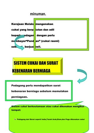 minuman.

Kerajaan Melaka mengenakan

cukai yang berpatutan dan adil

kepada pedagang dengan perlu

membayar“Panduan” (cukai rasmi)

sebelum berjual beli.




 SISTEM CUKAI DAN SURAT
KEBENARAN BERNIAGA


Pedagang perlu mendapatkan surat

kebenaran berniaga sebelum memulakan

perniagaan.


Sistem cukai berkeutamaan atau cukai dikenakan mengikut
tempat:



    Pedagang dari Barat seperti India,Tanah Arab,Siam,dan Pegu dikenakan cukai
 