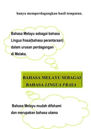 hanya memperdagangkan hasil tempatan.




Bahasa Melayu sebagai bahasa
Lingua frasa(bahasa perantaraan)
dalam urusan perdagangan
di Melaka.




       BAHASA MELAYU SEBAGAI
         BAHASA LINGUA FRASA



Bahasa Melayu mudah difahami
dan merupakan bahasa utama
 