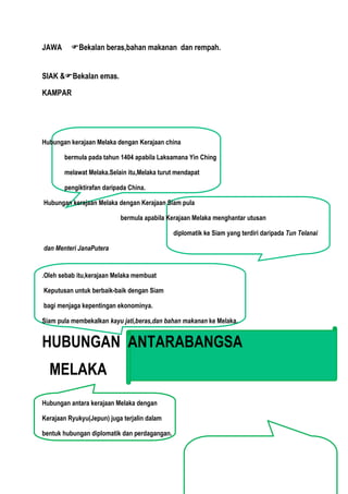 JAWA      Bekalan beras,bahan makanan dan rempah.


SIAK &Bekalan emas.

KAMPAR




Hubungan kerajaan Melaka dengan Kerajaan china

       bermula pada tahun 1404 apabila Laksamana Yin Ching

       melawat Melaka.Selain itu,Melaka turut mendapat

       pengiktirafan daripada China.

Hubungan kerajaan Melaka dengan Kerajaan Siam pula

                           bermula apabila Kerajaan Melaka menghantar utusan

                                              diplomatik ke Siam yang terdiri daripada Tun Telanai

dan Menteri JanaPutera


.Oleh sebab itu,kerajaan Melaka membuat

Keputusan untuk berbaik-baik dengan Siam

bagi menjaga kepentingan ekonominya.

Siam pula membekalkan kayu jati,beras,dan bahan makanan ke Melaka.


HUBUNGAN ANTARABANGSA
  MELAKA
Hubungan antara kerajaan Melaka dengan

Kerajaan Ryukyu(Jepun) juga terjalin dalam

bentuk hubungan diplomatik dan perdagangan.
 