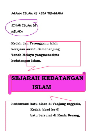 AGAMA ISLAM KE ASIA TENGGARA



SINAR ISLAM DI

MELAKA



Kedah dan Terengganu ialah
kerajaan awaldi Semenanjung
Tanah Melayu yangmenerima
kedatangan Islam.




SEJARAH KEDATANGAN
            ISLAM

Penemuan: batu nisan di Tanjung Inggeris,
           Kedah (abad ke-9)
           batu bersurat di Kuala Berang,
 