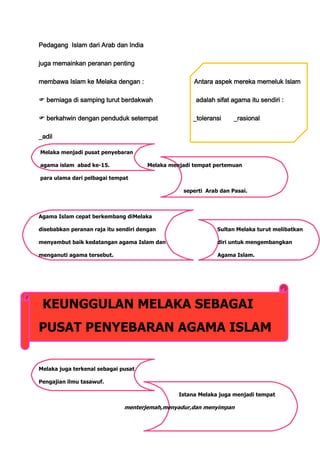 Pedagang Islam dari Arab dan India

juga memainkan peranan penting

membawa Islam ke Melaka dengan :                     Antara aspek mereka memeluk Islam

 berniaga di samping turut berdakwah                adalah sifat agama itu sendiri :

 berkahwin dengan penduduk setempat                _toleransi     _rasional

_adil

Melaka menjadi pusat penyebaran

agama islam abad ke-15.               Melaka menjadi tempat pertemuan

para ulama dari pelbagai tempat

                                                 seperti Arab dan Pasai.



Agama Islam cepat berkembang diMelaka

disebabkan peranan raja itu sendiri dengan                   Sultan Melaka turut melibatkan

menyambut baik kedatangan agama Islam dan                    diri untuk mengembangkan

menganuti agama tersebut.                                    Agama Islam.




 KEUNGGULAN MELAKA SEBAGAI
PUSAT PENYEBARAN AGAMA ISLAM


Melaka juga terkenal sebagai pusat

Pengajian ilmu tasawuf.

                                                Istana Melaka juga menjadi tempat

                              menterjemah,menyadur,dan menyimpan
 