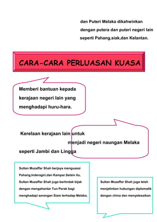 dan Puteri Melaka dikahwinkan
                                        dengan putera dan puteri negeri lain
                                       seperti Pahang,siak,dan Kelantan.




CARA-CARA PERLUASAN KUASA


Memberi bantuan kepada
kerajaan negeri lain yang
menghadapi huru-hara.




Kerelaan kerajaan lain untuk
                               menjadi negeri naungan Melaka
seperti Jambi dan Lingga


Sultan Muzaffar Shah berjaya menguasai

Pahang,Inderagiri,dan Kampar.Selain itu,

Sultan Muzaffar Shah juga bertindak bijak        Sultan Muzaffar Shah juga telah

dengan mengahantar Tun Perak bagi                menjalinkan hubungan diplomatik

menghadapi serangan Siam terhadap Melaka.        dengan china dan menyelesaikan
 