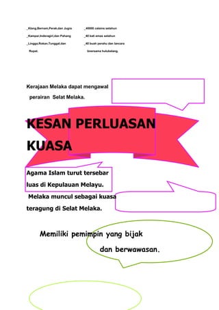 _Klang,Bernam,Perak,dan Jugra   _40000 calains setahun

_Kampar,Inderagiri,dan Pahang   _40 kati emas setahun

_Lingga,Rokan,Tunggal,dan       _40 buah perahu dan lancara

 Rupat.                           bnersama hulubalang.




Kerajaan Melaka dapat mengawal

 perairan Selat Melaka.




KESAN PERLUASAN
KUASA
Agama Islam turut tersebar

luas di Kepulauan Melayu.

 Melaka muncul sebagai kuasa

teragung di Selat Melaka.



          Memiliki pemimpin yang bijak

                                          dan berwawasan.
 