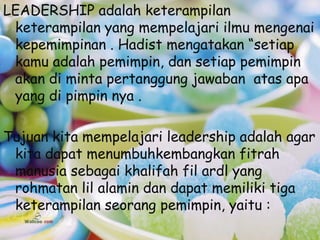 LEADERSHIP adalah keterampilan
 keterampilan yang mempelajari ilmu mengenai
 kepemimpinan . Hadist mengatakan “setiap
 kamu adalah pemimpin, dan setiap pemimpin
 akan di minta pertanggung jawaban atas apa
 yang di pimpin nya .

Tujuan kita mempelajari leadership adalah agar
 kita dapat menumbuhkembangkan fitrah
 manusia sebagai khalifah fil ardl yang
 rohmatan lil alamin dan dapat memiliki tiga
 keterampilan seorang pemimpin, yaitu :
 