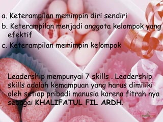 a. Keterampilan memimpin diri sendiri
b. Keterampilan menjadi anggota kelompok yang
  efektif
c. Keterampilan memimpin kelompok



 Leadership mempunyai 7 skills . Leadership
 skills adalah kemampuan yang harus dimiliki
 oleh setiap pribadi manusia karena fitrah nya
 sebagai KHALIFATUL FIL ARDH.
 