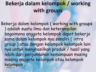 Bekerja dalam kelompok / working
             with groups

Bekerja dalam kelompok ( working with groups
 ) adalah suatu ilmu dan keterampilan
 bagaimana anggota kelompok dapat bekerja
 sama dalam kelompok nya sendiri ( intra
 group ) atau dengan kelompok kelompok lain
 nya untuk menghasilkan produk / hasil yang
 lebih dari penjumlahan kemampuan masing
 masing anggota kelompok atau kelompok
 kelompok .
 