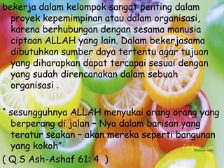 bekerja dalam kelompok sangat penting dalam
  proyek kepemimpinan atau dalam organisasi,
  karena berhubungan dengan sesama manusia
  ciptaan ALLAH yang lain. Dalam bekerjasama
  dibutuhkan sumber daya tertentu agar tujuan
  yang diharapkan dapat tercapai sesuai dengan
  yang sudah direncanakan dalam sebuah
  organisasi .

“ sesungguhnya ALLAH menyukai orang orang yang
  berperang di jalan – Nya dalam barisan yang
  teratur seakan – akan mereka seperti bangunan
  yang kokoh”
( Q.S Ash-Ashaf 61: 4 )
 