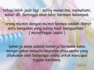 tetapi lebih jauh lagi : saling menerima, memahami,
 sabar dll. Sehingga akan lahir harmoni kelompok.

“ orang mu‟min dengan mu‟min lainnya adalah ibarat
   satu bangunan yang saling kuat menguatkan “
               ( mutaffaqun „alaihi )


   bekerja sama adalah bekerja bersama sama
  mengerjakan sesuatu kegiatan atau usaha yang
  dilakukan oleh beberapa orang untuk mencapai
                 tujuan bersama.
 