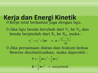 Kerja dan Energi Kinetik
Kerja total berkaitan juga dengan laju.
Jika laju benda berubah dari V1 ke V2 dan
 benda berpindah dari X1 ke X2, maka :
                                                                     2            2
                2        2                                       2            1
            2        1         2as                   a
                                                                         2s
Jika persamaan diatas dan hukum kedua
 Newton disubstitusikan, maka diperoleh :
                             1             2   1             2
                Fs             m       2         m       1
                             2                 2
                     1             2
                K      m                        energi kinetik
                     2
 