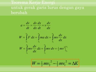 Teorema Kerja-Energi
untuk gerak garis lurus dengan gaya
berubah

        dv      dv dx          dv
    a                        v
        dt      dx dt          dx
        x2          x2                  x2
                                             dv
   W         F dx        ma dx             mv dx
        x1          x1                  x1
                                             dx
        x2                   v2
             dv                              1        2 v2
   W       mv dx                  mv dv      2   mv
        x1
             dx              v1
                                                        v1




                         1          2        1         2
               W         2   mv2             2   mv   1      K
 