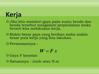 Kerja
 Jika kita memberi gaya pada suatu benda dan
  benda tersebut mengalami perpindahan maka
  berarti kita melakukan kerja.
 Makin besar gaya yang berikan maka makin
  besar pula kerja yang kita lakukan.
 Persamaannya :

                   W   Fs
 Gaya F konstan
 Satuannya : Joule atau N.m
 