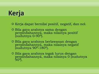 Kerja
 Kerja dapat bernilai positif, negatif, dan nol.
 Bila gaya arahnya sama dengan
  perpindahannya, maka nilainya positif
  (sudutnya 0-900).
 Bila gaya arahnya berlawanan dengan
  perpindahannya, maka nilainya negatif
  (sudutnya 900-1800).
 Bila gaya arahnya tegak lurus dengan
  perpindahannya, maka nilainya 0 (sudutnya
  900).
 