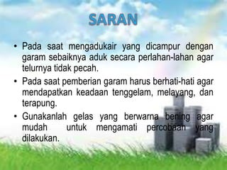 • Pada saat mengadukair yang dicampur dengan
garam sebaiknya aduk secara perlahan-lahan agar
telurnya tidak pecah.
• Pada saat pemberian garam harus berhati-hati agar
mendapatkan keadaan tenggelam, melayang, dan
terapung.
• Gunakanlah gelas yang berwarna bening agar
mudah untuk mengamati percobaan yang
dilakukan.
 