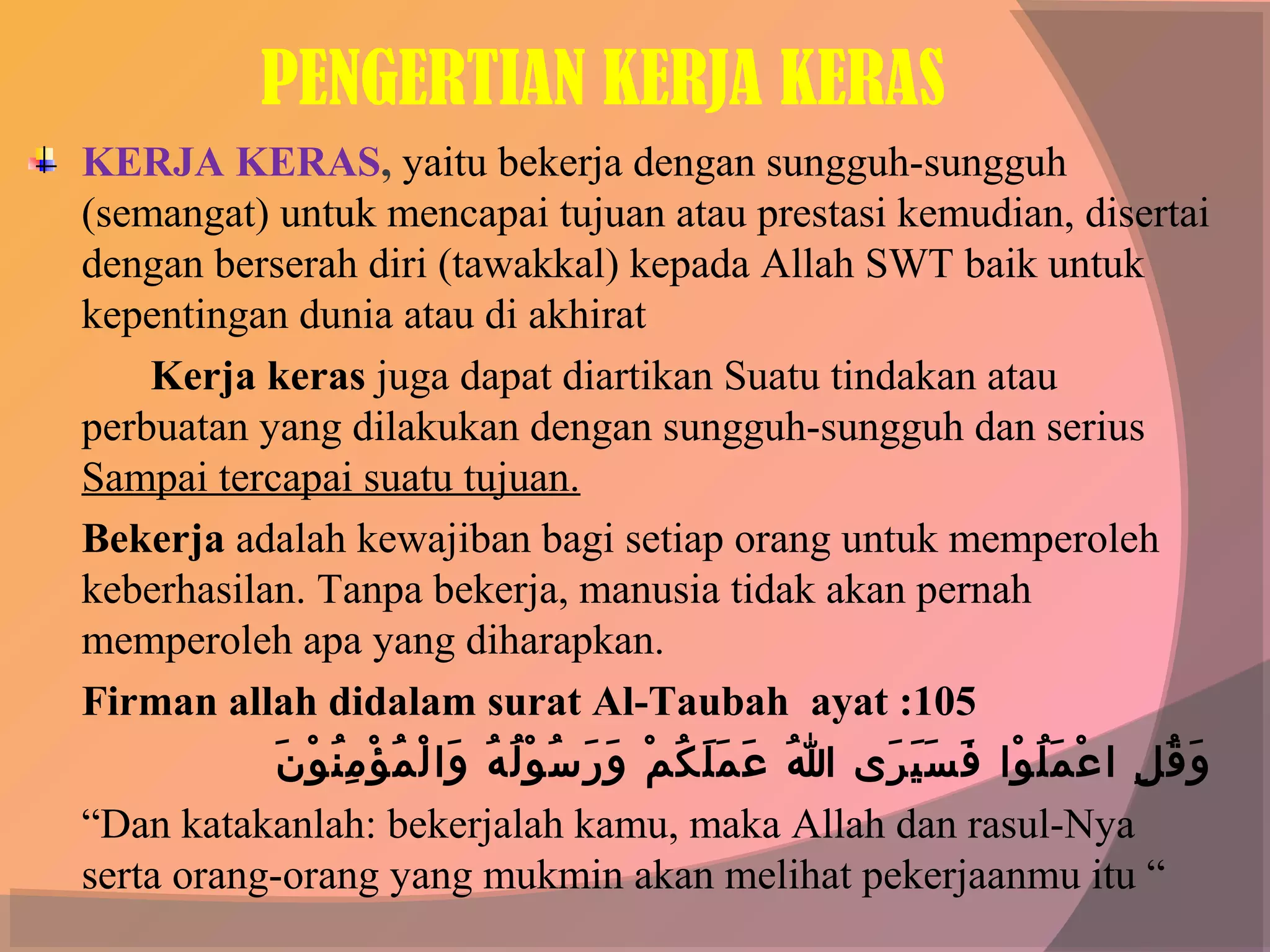 PENGERTIAN KERJA KERAS
KERJA KERAS, yaitu bekerja dengan sungguh-sungguh
(semangat) untuk mencapai tujuan atau prestasi kemudian, disertai
dengan berserah diri (tawakkal) kepada Allah SWT baik untuk
kepentingan dunia atau di akhirat
    Kerja keras juga dapat diartikan Suatu tindakan atau
perbuatan yang dilakukan dengan sungguh-sungguh dan serius
Sampai tercapai suatu tujuan.
Bekerja adalah kewajiban bagi setiap orang untuk memperoleh
keberhasilan. Tanpa bekerja, manusia tidak akan pernah
memperoleh apa yang diharapkan.
Firman allah didalam surat Al-Taubah ayat :105
            َ° ْ‫ْوُ °َ °َ ْوُ َنْ °َ °َ ْوُ َنْ ْوُ ْوُ °َ َنْ ْوُ َنْ ُنِ ْوُ َن‬
               ‫و ق لو لا ع م ل ولاو  ف س ي ر ىو  هللاو  ع م°َ ل ك مو  و ر س و ل هو  ولا ل م ؤ م ن و ن‬
                                                                                        َ° َ° َ° َ° ْ‫°َ ْوُ ُنِ َنْ °َ ْوُ َن‬
“Dan katakanlah: bekerjalah kamu, maka Allah dan rasul-Nya
serta orang-orang yang mukmin akan melihat pekerjaanmu itu “
 