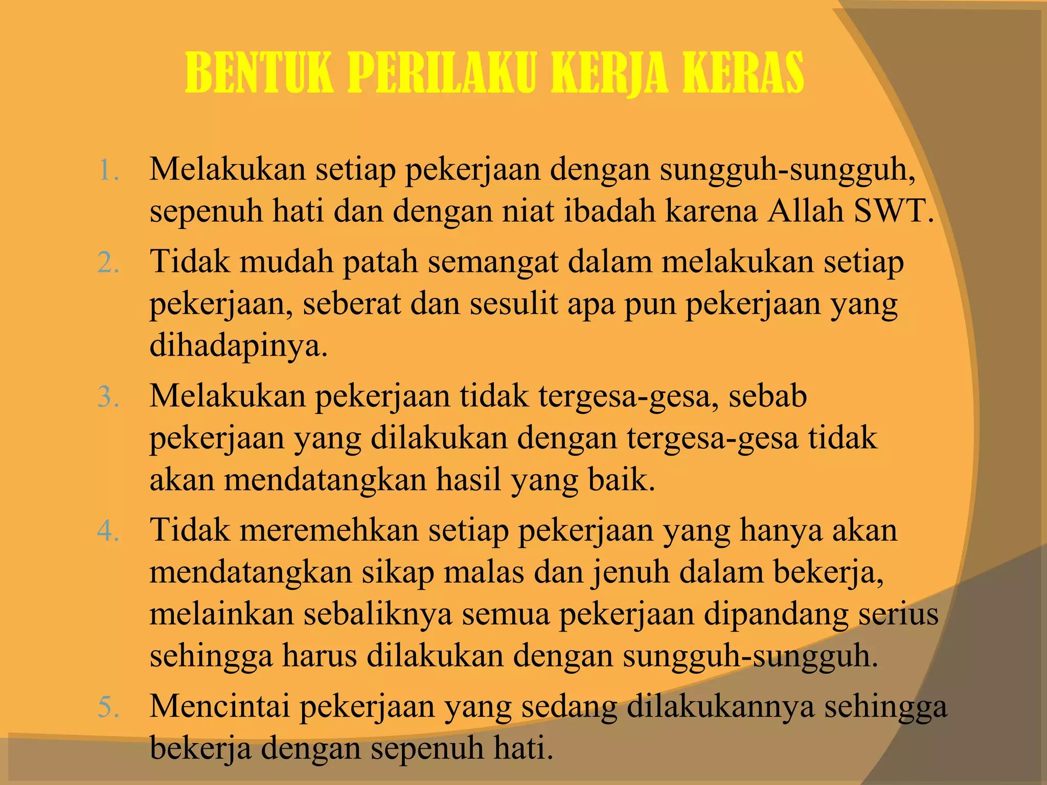 BENTUK PERILAKU KERJA KERAS
1. Melakukan setiap pekerjaan dengan sungguh-sungguh,
     sepenuh hati dan dengan niat ibadah karena Allah SWT.
2.   Tidak mudah patah semangat dalam melakukan setiap
     pekerjaan, seberat dan sesulit apa pun pekerjaan yang
     dihadapinya.
3.   Melakukan pekerjaan tidak tergesa-gesa, sebab
     pekerjaan yang dilakukan dengan tergesa-gesa tidak
     akan mendatangkan hasil yang baik.
4.   Tidak meremehkan setiap pekerjaan yang hanya akan
     mendatangkan sikap malas dan jenuh dalam bekerja,
     melainkan sebaliknya semua pekerjaan dipandang serius
     sehingga harus dilakukan dengan sungguh-sungguh.
5.   Mencintai pekerjaan yang sedang dilakukannya sehingga
     bekerja dengan sepenuh hati.
 