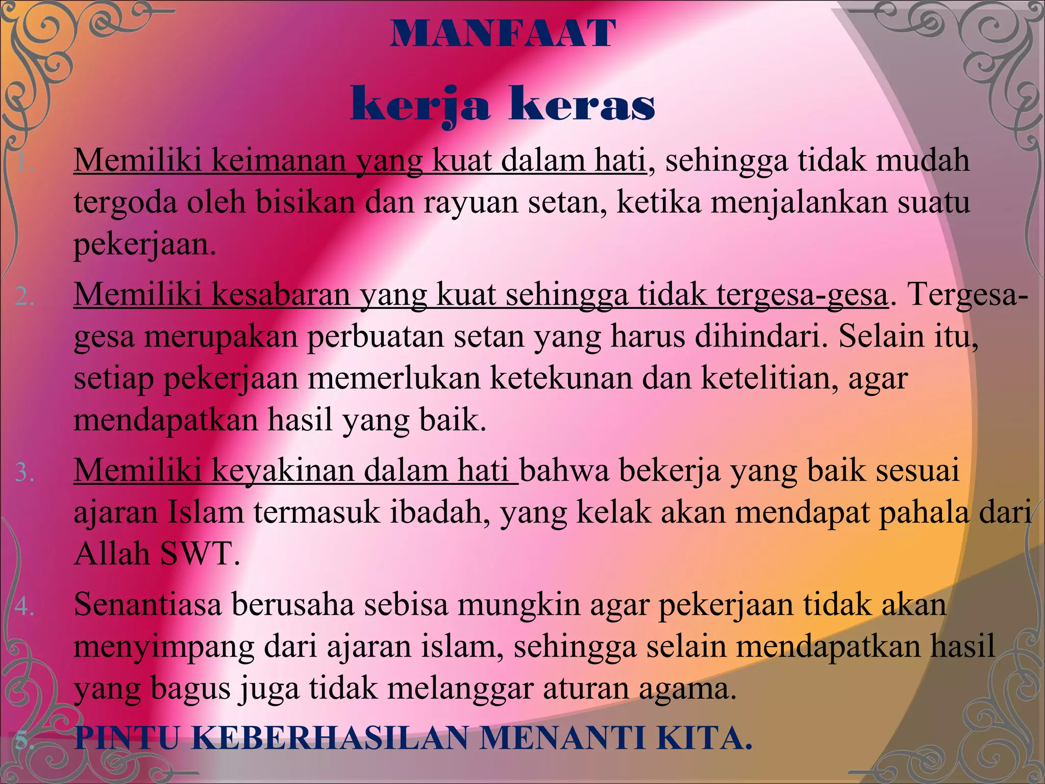 MANFAAT
                        kerja keras
1.   Memiliki keimanan yang kuat dalam hati, sehingga tidak mudah
     tergoda oleh bisikan dan rayuan setan, ketika menjalankan suatu
     pekerjaan.
2.   Memiliki kesabaran yang kuat sehingga tidak tergesa-gesa. Tergesa-
     gesa merupakan perbuatan setan yang harus dihindari. Selain itu,
     setiap pekerjaan memerlukan ketekunan dan ketelitian, agar
     mendapatkan hasil yang baik.
3.   Memiliki keyakinan dalam hati bahwa bekerja yang baik sesuai
     ajaran Islam termasuk ibadah, yang kelak akan mendapat pahala dari
     Allah SWT.
4.   Senantiasa berusaha sebisa mungkin agar pekerjaan tidak akan
     menyimpang dari ajaran islam, sehingga selain mendapatkan hasil
     yang bagus juga tidak melanggar aturan agama.
5.   PINTU KEBERHASILAN MENANTI KITA.
 