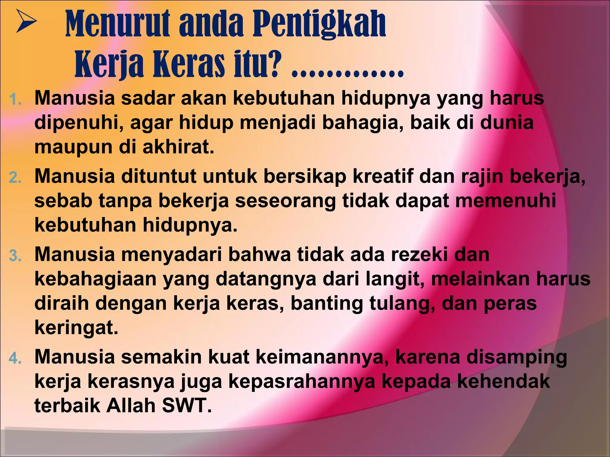  Menurut anda Pentigkah
  Kerja Keras itu? .............
1.   Manusia sadar akan kebutuhan hidupnya yang harus
     dipenuhi, agar hidup menjadi bahagia, baik di dunia
     maupun di akhirat.
2.   Manusia dituntut untuk bersikap kreatif dan rajin bekerja,
     sebab tanpa bekerja seseorang tidak dapat memenuhi
     kebutuhan hidupnya.
3.   Manusia menyadari bahwa tidak ada rezeki dan
     kebahagiaan yang datangnya dari langit, melainkan harus
     diraih dengan kerja keras, banting tulang, dan peras
     keringat.
4.   Manusia semakin kuat keimanannya, karena disamping
     kerja kerasnya juga kepasrahannya kepada kehendak
     terbaik Allah SWT.
 