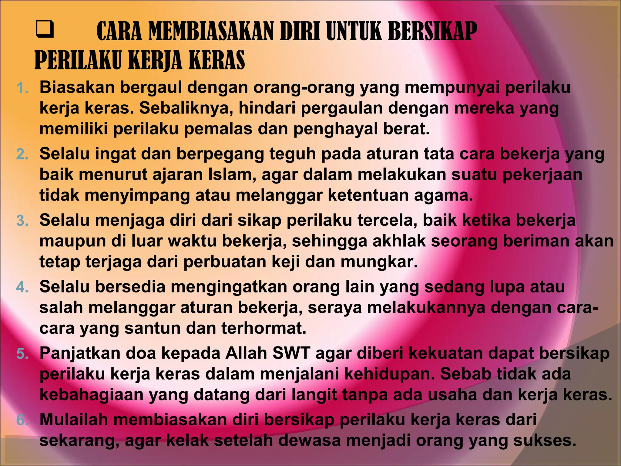      CARA MEMBIASAKAN DIRI UNTUK BERSIKAP
     PERILAKU KERJA KERAS
1. Biasakan bergaul dengan orang-orang yang mempunyai perilaku
     kerja keras. Sebaliknya, hindari pergaulan dengan mereka yang
     memiliki perilaku pemalas dan penghayal berat.
2.   Selalu ingat dan berpegang teguh pada aturan tata cara bekerja yang
     baik menurut ajaran Islam, agar dalam melakukan suatu pekerjaan
     tidak menyimpang atau melanggar ketentuan agama.
3.   Selalu menjaga diri dari sikap perilaku tercela, baik ketika bekerja
     maupun di luar waktu bekerja, sehingga akhlak seorang beriman akan
     tetap terjaga dari perbuatan keji dan mungkar.
4.   Selalu bersedia mengingatkan orang lain yang sedang lupa atau
     salah melanggar aturan bekerja, seraya melakukannya dengan cara-
     cara yang santun dan terhormat.
5.   Panjatkan doa kepada Allah SWT agar diberi kekuatan dapat bersikap
     perilaku kerja keras dalam menjalani kehidupan. Sebab tidak ada
     kebahagiaan yang datang dari langit tanpa ada usaha dan kerja keras.
6.   Mulailah membiasakan diri bersikap perilaku kerja keras dari
     sekarang, agar kelak setelah dewasa menjadi orang yang sukses.
 