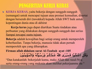 PENGERTIAN KERJA KERAS
KERJA KERAS, yaitu bekerja dengan sungguh-sungguh
(semangat) untuk mencapai tujuan atau prestasi kemudian, disertai
dengan berserah diri (tawakkal) kepada Allah SWT baik untuk
kepentingan dunia atau di akhirat
    Kerja keras juga dapat diartikan Suatu tindakan atau
perbuatan yang dilakukan dengan sungguh-sungguh dan serius
Sampai tercapai suatu tujuan.
Bekerja adalah kewajiban bagi setiap orang untuk memperoleh
keberhasilan. Tanpa bekerja, manusia tidak akan pernah
memperoleh apa yang diharapkan.
Firman allah didalam surat Al-Taubah ayat :105
            َ° ْ‫ْوُ °َ °َ ْوُ َنْ °َ °َ ْوُ َنْ ْوُ ْوُ °َ َنْ ْوُ َنْ ُنِ ْوُ َن‬
               ‫و ق لو لا ع م ل ولاو  ف س ي ر ىو  هللاو  ع م°َ ل ك مو  و ر س و ل هو  ولا ل م ؤ م ن و ن‬
                                                                                        َ° َ° َ° َ° ْ‫°َ ْوُ ُنِ َنْ °َ ْوُ َن‬
“Dan katakanlah: bekerjalah kamu, maka Allah dan rasul-Nya
serta orang-orang yang mukmin akan melihat pekerjaanmu itu “
 