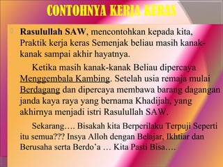 CONTOHNYA KERJA KERAS
   Rasulullah SAW, mencontohkan kepada kita,
    Praktik kerja keras Semenjak beliau masih kanak-
    kanak sampai akhir hayatnya.
       Ketika masih kanak-kanak Beliau dipercaya
    Menggembala Kambing. Setelah usia remaja mulai
    Berdagang dan dipercaya membawa barang dagangan
    janda kaya raya yang bernama Khadijah, yang
    akhirnya menjadi istri Rasulullah SAW.
        Sekarang…. Bisakah kita Berperilaku Terpuji Seperti
    itu semua??? Insya Alloh dengan Belajar, Ikhtiar dan
    Berusaha serta Berdo’a … Kita Pasti Bisa….
 