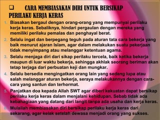      CARA MEMBIASAKAN DIRI UNTUK BERSIKAP
     PERILAKU KERJA KERAS
1. Biasakan bergaul dengan orang-orang yang mempunyai perilaku
     kerja keras. Sebaliknya, hindari pergaulan dengan mereka yang
     memiliki perilaku pemalas dan penghayal berat.
2.   Selalu ingat dan berpegang teguh pada aturan tata cara bekerja yang
     baik menurut ajaran Islam, agar dalam melakukan suatu pekerjaan
     tidak menyimpang atau melanggar ketentuan agama.
3.   Selalu menjaga diri dari sikap perilaku tercela, baik ketika bekerja
     maupun di luar waktu bekerja, sehingga akhlak seorang beriman akan
     tetap terjaga dari perbuatan keji dan mungkar.
4.   Selalu bersedia mengingatkan orang lain yang sedang lupa atau
     salah melanggar aturan bekerja, seraya melakukannya dengan cara-
     cara yang santun dan terhormat.
5.   Panjatkan doa kepada Allah SWT agar diberi kekuatan dapat bersikap
     perilaku kerja keras dalam menjalani kehidupan. Sebab tidak ada
     kebahagiaan yang datang dari langit tanpa ada usaha dan kerja keras.
6.   Mulailah membiasakan diri bersikap perilaku kerja keras dari
     sekarang, agar kelak setelah dewasa menjadi orang yang sukses.
 