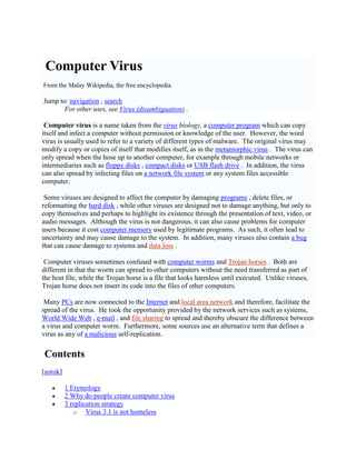 Virus komputer Computer Virus <br />Dari Wikipedia Bahasa Melayu, ensiklopedia bebas. From the Malay Wikipedia, the free encyclopedia. <br />Lompat ke: pandu arah , gelintar Jump to:  HYPERLINK quot;
http://translate.googleusercontent.com/translate_c?hl=en&langpair=ms%7Cen&u=http://ms.wikipedia.org/wiki/Virus_komputer&prev=/translate_s%3Fhl%3Den%26q%3Dvirus%2Bkomputer%26sl%3Den%26tl%3Dms&rurl=translate.google.com.my&usg=ALkJrhg3gRknxSG6alSqzSnr4imqEauh3wquot;
  quot;
column-onequot;
 navigation , search <br />Untuk kegunaan lain, sila lihat: Virus (nyahkekaburan) . For other uses, see  HYPERLINK quot;
http://translate.googleusercontent.com/translate_c?hl=en&langpair=ms%7Cen&u=http://ms.wikipedia.org/wiki/Virus_(nyahkekaburan)&prev=/translate_s%3Fhl%3Den%26q%3Dvirus%2Bkomputer%26sl%3Den%26tl%3Dms&rurl=translate.google.com.my&usg=ALkJrhjwjOadDaX-r66xKw4xG4xT50HRiwquot;
  quot;
Virus (disambiguation)quot;
 Virus (disambiguation) . <br />Virus komputer adalah nama yang diambil dari virus biologi , merupakan program komputer yang berupaya menyalin dirinya sendiri dan menjangkiti komputer tanpa kebenaran ataupun pengetahuan pengguna. Computer virus is a name taken from the  HYPERLINK quot;
http://translate.googleusercontent.com/translate_c?hl=en&langpair=ms%7Cen&u=http://ms.wikipedia.org/wiki/Virus&prev=/translate_s%3Fhl%3Den%26q%3Dvirus%2Bkomputer%26sl%3Den%26tl%3Dms&rurl=translate.google.com.my&usg=ALkJrhg5t86jCPSWoGtqGPUCsA42TzVGiwquot;
  quot;
Virusquot;
 virus biology, a computer program which can copy itself and infect a computer without permission or knowledge of the user. Bagaimanapun perkataan virus biasanya digunakan bagi merujuk kepada pelbagai jenis perisian perosak yang berlainan. However, the word virus is usually used to refer to a variety of different types of malware. Virus yang asal mungkin mengubah suai salinannya atau salinan itu sendiri yang mengubah suai dirinya, seperti dalam virus metamorf . The original virus may modify a copy or copies of itself that modifies itself, as in the  HYPERLINK quot;
http://translate.googleusercontent.com/translate_c?hl=en&langpair=ms%7Cen&u=http://ms.wikipedia.org/wiki/Kod_metamorf&prev=/translate_s%3Fhl%3Den%26q%3Dvirus%2Bkomputer%26sl%3Den%26tl%3Dms&rurl=translate.google.com.my&usg=ALkJrhiN9OymmbG4l7YIGP_0k_zwH04V8gquot;
  quot;
Metamorphic Codequot;
 metamorphic virus . Virus hanya boleh tersebar apabila hosnya sampai ke komputer lain, contohnya melalui rangkaian atau perantara mudah alih seperti cakera liut , cakera padat atau pemacu kilat USB . The virus can only spread when the hose up to another computer, for example through mobile networks or intermediaries such as  HYPERLINK quot;
http://translate.googleusercontent.com/translate_c?hl=en&langpair=ms%7Cen&u=http://ms.wikipedia.org/wiki/Cakera_liut&prev=/translate_s%3Fhl%3Den%26q%3Dvirus%2Bkomputer%26sl%3Den%26tl%3Dms&rurl=translate.google.com.my&usg=ALkJrhi4yscpa9ncEjgE3XGaBn8464Oe_wquot;
  quot;
Floppy Diskquot;
 floppy disks , compact disks or USB flash drive . Selain itu, virus juga boleh merebak dengan menjangkiti fail pada sistem fail rangkaian atau mana-mana sistem fail yang dicapai komputer lain. In addition, the virus can also spread by infecting files on  HYPERLINK quot;
http://translate.googleusercontent.com/translate_c?hl=en&langpair=ms%7Cen&u=http://ms.wikipedia.org/wiki/Sistem_fail&prev=/translate_s%3Fhl%3Den%26q%3Dvirus%2Bkomputer%26sl%3Den%26tl%3Dms&rurl=translate.google.com.my&usg=ALkJrhgnHT3jz5lckwqX4epG8nve-GVLfwquot;
  quot;
sistem_fail_rangkaianquot;
  quot;
File Systemquot;
 a network file system or any system files accessible computer. <br />Sesetengah virus direka untuk menjejaskan komputer dengan merosakkan atur cara , menghapuskan fail, atau memformat semula cakera keras , manakala virus-virus yang lain direka bukan untuk merosakkan apa-apa, tetapi hanya untuk menyalin diri dan mungkin untuk menonjolkan kewujudannya melalui pemaparan teks, video, atau pesanan audio. Some viruses are designed to affect the computer by damaging  HYPERLINK quot;
http://translate.googleusercontent.com/translate_c?hl=en&langpair=ms%7Cen&u=http://ms.wikipedia.org/wiki/Atur_cara&prev=/translate_s%3Fhl%3Den%26q%3Dvirus%2Bkomputer%26sl%3Den%26tl%3Dms&rurl=translate.google.com.my&usg=ALkJrhhb4CcIOVROrSq-XTQVUDDFD3tN2gquot;
  quot;
Programquot;
 programs , delete files, or reformatting the  HYPERLINK quot;
http://translate.googleusercontent.com/translate_c?hl=en&langpair=ms%7Cen&u=http://ms.wikipedia.org/wiki/Cakera_keras&prev=/translate_s%3Fhl%3Den%26q%3Dvirus%2Bkomputer%26sl%3Den%26tl%3Dms&rurl=translate.google.com.my&usg=ALkJrhjuax5HnHOmJX9DttA3vGEiZp8MbQquot;
  quot;
Hard diskquot;
 hard disk , while other viruses are designed not to damage anything, but only to copy themselves and perhaps to highlight its existence through the presentation of text, video, or audio messages. Walaupun virus yang kedua ini tidak berbahaya, ia juga boleh menimbulkan masalah kepada pengguna komputer kerana ia menelan ingatan komputer yang digunakan oleh atur cara yang sah. Although the virus is not dangerous, it can also cause problems for computer users because it cost  HYPERLINK quot;
http://translate.googleusercontent.com/translate_c?hl=en&langpair=ms%7Cen&u=http://ms.wikipedia.org/wiki/Storan_komputer&prev=/translate_s%3Fhl%3Den%26q%3Dvirus%2Bkomputer%26sl%3Den%26tl%3Dms&rurl=translate.google.com.my&usg=ALkJrhj6TNmFX9UUJeoWRD45YnON45idGwquot;
  quot;
Computer storagequot;
 computer memory used by legitimate programs. Oleh yang demikian, ia seringnya mengakibatkan tindakan yang tidak menentu dan boleh mengakibatkan kerosakan sistem. As such, it often lead to uncertainty and may cause damage to the system. Selain itu, banyak virus juga mengandungi pepijat yang boleh mengakibatkan kerosakan sistem dan kehilangan data . In addition, many viruses also contain  HYPERLINK quot;
http://translate.googleusercontent.com/translate_c?hl=en&langpair=ms%7Cen&u=http://ms.wikipedia.org/wiki/Pepijat&prev=/translate_s%3Fhl%3Den%26q%3Dvirus%2Bkomputer%26sl%3Den%26tl%3Dms&rurl=translate.google.com.my&usg=ALkJrhihANBDmiHz70J4IyVxh4Mj2i3BUAquot;
  quot;
Bugquot;
 a bug that can cause damage to systems and  HYPERLINK quot;
http://translate.googleusercontent.com/translate_c?hl=en&langpair=ms%7Cen&u=http://ms.wikipedia.org/w/index.php%3Ftitle%3DKehilangan_data%26action%3Dedit%26redlink%3D1&prev=/translate_s%3Fhl%3Den%26q%3Dvirus%2Bkomputer%26sl%3Den%26tl%3Dms&rurl=translate.google.com.my&usg=ALkJrhi19dJSaLWhK3_dCgLr1VZEnGfCsAquot;
  quot;
Loss of data (not present)quot;
 data loss . <br />Virus komputer kekadangnya dikelirukan dengan cecacing komputer dan kuda Trojan . Computer viruses sometimes confused with  HYPERLINK quot;
http://translate.googleusercontent.com/translate_c?hl=en&langpair=ms%7Cen&u=http://ms.wikipedia.org/wiki/Cecacing_komputer&prev=/translate_s%3Fhl%3Den%26q%3Dvirus%2Bkomputer%26sl%3Den%26tl%3Dms&rurl=translate.google.com.my&usg=ALkJrhgBMEnZfKCEwsDl1CJHBbbodJScuwquot;
  quot;
Computer Wormquot;
 computer worms and Trojan horses . Kedua-dua ini berbeza dari segi bahawa cecacing boleh merebak ke komputer yang lain tanpa memerlukannya dipindahkan sebagai sebahagian fail perumah, manakala kuda Trojan adalah fail yang kelihatan tidak berbahaya sehingga dilaksanakan. Both are different in that the worm can spread to other computers without the need transferred as part of the host file, while the Trojan horse is a file that looks harmless until executed. Berbeza dengan virus, kuda Trojan juga tidak memasukkan kodnya ke dalam fail-fail komputer yang lain. Unlike viruses, Trojan horse does not insert its code into the files of other computers. <br />Banyak komputer peribadi kini dihubungkan dengan internet serta rangkaian kawasan setempat dan dengan itu, memudahkan perebakan virus. Many PCs are now connected to the  HYPERLINK quot;
http://translate.googleusercontent.com/translate_c?hl=en&langpair=ms%7Cen&u=http://ms.wikipedia.org/wiki/Internet&prev=/translate_s%3Fhl%3Den%26q%3Dvirus%2Bkomputer%26sl%3Den%26tl%3Dms&rurl=translate.google.com.my&usg=ALkJrhh-XeyRNZdk-klfz40j1IxH0gzZAgquot;
  quot;
Internetquot;
 Internet and  HYPERLINK quot;
http://translate.googleusercontent.com/translate_c?hl=en&langpair=ms%7Cen&u=http://ms.wikipedia.org/w/index.php%3Ftitle%3DRangkaian_kawasan_setempat%26action%3Dedit%26redlink%3D1&prev=/translate_s%3Fhl%3Den%26q%3Dvirus%2Bkomputer%26sl%3Den%26tl%3Dms&rurl=translate.google.com.my&usg=ALkJrhhTOSeXnObJQF8OTr9tJf7HD9oVUgquot;
  quot;
Local area network (not present)quot;
 local area network and therefore, facilitate the spread of the virus. Ia mengambil kesempatan yang diberikan oleh perkhidmatan rangkaian seperti sistem-sistem Jaringan Sejagat , e-mel , dan pengongsian fail untuk merebak dan dengan itu, mengaburi perbezaan antara virus dengan cecacing komputer. He took the opportunity provided by the network services such as systems,  HYPERLINK quot;
http://translate.googleusercontent.com/translate_c?hl=en&langpair=ms%7Cen&u=http://ms.wikipedia.org/wiki/Jaringan_Sejagat&prev=/translate_s%3Fhl%3Den%26q%3Dvirus%2Bkomputer%26sl%3Den%26tl%3Dms&rurl=translate.google.com.my&usg=ALkJrhhQUKbiq6NSSMkb-lMq4sCAxLJBiQquot;
  quot;
World Wide Webquot;
 World Wide Web , e-mail , and  HYPERLINK quot;
http://translate.googleusercontent.com/translate_c?hl=en&langpair=ms%7Cen&u=http://ms.wikipedia.org/w/index.php%3Ftitle%3DPengongsian_fail%26action%3Dedit%26redlink%3D1&prev=/translate_s%3Fhl%3Den%26q%3Dvirus%2Bkomputer%26sl%3Den%26tl%3Dms&rurl=translate.google.com.my&usg=ALkJrhglWCyNa47fg-7txN4oNz0aa0UhcAquot;
  quot;
Sharing files (not exist)quot;
 file sharing to spread and thereby obscure the difference between a virus and computer worm. Tambahan pula, sesetengah sumber menggunakan istilah alternatif yang mentakrifkan virus sebagai mana-mana bentuk perisian jahat penyalinan diri. Furthermore, some sources use an alternative term that defines a virus as any of  HYPERLINK quot;
http://translate.googleusercontent.com/translate_c?hl=en&langpair=ms%7Cen&u=http://ms.wikipedia.org/wiki/Perisian_jahat&prev=/translate_s%3Fhl%3Den%26q%3Dvirus%2Bkomputer%26sl%3Den%26tl%3Dms&rurl=translate.google.com.my&usg=ALkJrhiBkMdpW5OYwaVz4td2rQYXUUz32wquot;
  quot;
Malicious softwarequot;
 a malicious self-replication. <br />Isi kandungan Contents [sorok]1 Etimologi 1 Etymology 2 Mengapa orang mencipta virus komputer 2 Why do people create computer virus 3 Strategi penyalinan 3 replication strategy 3.1 Virus bukan huni Virus 3.1 is not homeless 3.2 Virus huni 3.2 Virus homeless 4 Vektor dan perumah 4 Vector and host 4.1 Vektor-vektor yang tidak sesuai dihuni 4.1 Vector-vector is not suitable occupied 5 Kaedah untuk mengelakkan pengesanan 5 Methods to avoid detection 5.1 Mengelakkan fail umpan dan lain-lain 5.1 Avoiding bait files and other 5.2 Cara sembunyi-sembunyi 5.2 How to stealth 5.3 Pengubahsuaian diri 5.3 Modification of self- 5.3.1 Pengekodan dengan petunjuk berubah-ubah 5.3.1 Encoding with variable guide 5.3.2 Kod polimorf 5.3.2 Polymorphic code 5.3.3 Kod metamorf 5.3.3 Metamorphic code 6 Kerentanan sistem pengendalian 6 operating system vulnerability 7 Langkah balas 7 Step response 7.1 Peranan pembangunan perisian 7.1 The role of software development 7.2 Perisian anti-virus dan langkah balas pencegahan 7.2 anti-virus software and preventive countermeasures 7.3 Kaedah pemulihan 7.3 Method recovery 7.3.1 Pemulihan data 7.3.1 Data Recovery 7.3.2 Penghapusan virus 7.3.2 Elimination of virus 7.3.3 Pemasangan semula sistem pengendalian 7.3.3 Installing the operating system 8 Lihat juga 8 See also 9 Pautan luar 9 External links <br />[ sunting ] Etimologi [ edit ] Etymology <br />Istilah quot;
virusquot;
 komputer berasal daripada perkataan virus biologi dan digunakan dalam erti kata yang sama. The term quot;
virusquot;
 is derived from the computer and biological viruses used in the same sense. Istilah quot;
virusquot;
 seringnya digunakan dalam bahasa biasa untuk menghuraikan semua jenis perisian jahat ( malware ), termasuk virus-virus yang wajar dikelaskan sebagai cecacing atau kuda Troy . The term quot;
virusquot;
 is often used in ordinary language to describe all types of  HYPERLINK quot;
http://translate.googleusercontent.com/translate_c?hl=en&langpair=ms%7Cen&u=http://ms.wikipedia.org/wiki/Perisian_perosak&prev=/translate_s%3Fhl%3Den%26q%3Dvirus%2Bkomputer%26sl%3Den%26tl%3Dms&rurl=translate.google.com.my&usg=ALkJrhiLx5rBNgO6-fzCvbxWBR8RUfygswquot;
  quot;
Malwarequot;
 malicious software (malware), including viruses should be classified as a  HYPERLINK quot;
http://translate.googleusercontent.com/translate_c?hl=en&langpair=ms%7Cen&u=http://ms.wikipedia.org/wiki/Cecacing_komputer&prev=/translate_s%3Fhl%3Den%26q%3Dvirus%2Bkomputer%26sl%3Den%26tl%3Dms&rurl=translate.google.com.my&usg=ALkJrhgBMEnZfKCEwsDl1CJHBbbodJScuwquot;
  quot;
Computer Wormquot;
 worm or  HYPERLINK quot;
http://translate.googleusercontent.com/translate_c?hl=en&langpair=ms%7Cen&u=http://ms.wikipedia.org/wiki/Kuda_Troy_(komputer)&prev=/translate_s%3Fhl%3Den%26q%3Dvirus%2Bkomputer%26sl%3Den%26tl%3Dms&rurl=translate.google.com.my&usg=ALkJrhhWj1U2p3PzW96izSCbWaukoUGVrAquot;
  quot;
Trojan Horse (computer)quot;
 Trojan horse . Kebanyakan pakej perisian anti-virus yang popular melindungi komputer daripada semua jenis serangan ini. Most of the package  HYPERLINK quot;
http://translate.googleusercontent.com/translate_c?hl=en&langpair=ms%7Cen&u=http://ms.wikipedia.org/w/index.php%3Ftitle%3DPerisian_anti-virus%26action%3Dedit%26redlink%3D1&prev=/translate_s%3Fhl%3Den%26q%3Dvirus%2Bkomputer%26sl%3Den%26tl%3Dms&rurl=translate.google.com.my&usg=ALkJrhjzsZ2KBWYI1Be82x_crj8Mb_aR0wquot;
  quot;
Anti-virus software (not present)quot;
 of anti-virus software that protects computers from all popular types of attack. Dalam sesetengah komuniti teknik, istilah quot;
virusquot;
 juga diperluas untuk merangkumi para pencipta perisian jahat dari segi erti kata yang menghina. In some of the technical community, the term quot;
virusquot;
 is also expanded to include the creator of malicious software in the sense of humiliation. <br />Istilah quot;
virusquot;
 digunakan buat pertama kali dalam terbitan akademik oleh Fred Cohen pada tahun 1984 dalam kertas kerjanya, Uji kajian dengan Virus Komputer , yang menghargai Len Adleman kerana mencipta istilah itu. The term quot;
virusquot;
 is used for the first time in the academic issue by  HYPERLINK quot;
http://translate.googleusercontent.com/translate_c?hl=en&langpair=ms%7Cen&u=http://ms.wikipedia.org/w/index.php%3Ftitle%3DFred_Cohen%26action%3Dedit%26redlink%3D1&prev=/translate_s%3Fhl%3Den%26q%3Dvirus%2Bkomputer%26sl%3Den%26tl%3Dms&rurl=translate.google.com.my&usg=ALkJrhhdB7E2GyCSsxc3AkTYA-_uHb3oNQquot;
  quot;
Fred Cohen (does not exist)quot;
 Fred Cohen in 1984 in his paper, the study of Computer Virus Test, the appreciation of  HYPERLINK quot;
http://translate.googleusercontent.com/translate_c?hl=en&langpair=ms%7Cen&u=http://ms.wikipedia.org/w/index.php%3Ftitle%3DLen_Adleman%26action%3Dedit%26redlink%3D1&prev=/translate_s%3Fhl%3Den%26q%3Dvirus%2Bkomputer%26sl%3Den%26tl%3Dms&rurl=translate.google.com.my&usg=ALkJrhg0_WkDDTKFR5uJKohG0_8nsPEFtgquot;
  quot;
Len Adleman (not present)quot;
 Len Adleman for creating the term. Bagaimanapun, sebuah novel fiksyen sains yang ditulis oleh David Gerrold pada tahun 1972 yang berjudul quot;
When HARLIE Was Onequot;
, mengandungi sebuah huraian atur cara komputer fiksyen yang dipanggil quot;
VIRUSquot;
 yang bertindak tepat sama dengan virus biologi (dan diatasi oleh sebuah atur cara yang dipanggil quot;
VAKSINquot;
). However, a science fiction novel written by David Gerrold in the year  HYPERLINK quot;
http://translate.googleusercontent.com/translate_c?hl=en&langpair=ms%7Cen&u=http://ms.wikipedia.org/wiki/1972&prev=/translate_s%3Fhl%3Den%26q%3Dvirus%2Bkomputer%26sl%3Den%26tl%3Dms&rurl=translate.google.com.my&usg=ALkJrhjrs0bUScA_6942bLYF7jByYAxkzAquot;
  quot;
In 1972quot;
 1972 , entitled quot;
When HARLIE Was Onequot;
, containing a description of a fictional computer program called quot;
VIRUSquot;
 is acting exactly the same as biological viruses (and addressed by a program that called quot;
vaccinequot;
). Istilah quot;
virus komputerquot;
 dengan pengertian terkini juga muncul dalam buku komik, Uncanny X-Men #158, yang ditulis oleh Chris Claremont dan diterbitkan pada tahun 1982 . The term quot;
computer virusquot;
 with current understanding also appeared in comic books, Uncanny X-Men # 158, written by Chris Claremont, and was published in  HYPERLINK quot;
http://translate.googleusercontent.com/translate_c?hl=en&langpair=ms%7Cen&u=http://ms.wikipedia.org/wiki/1982&prev=/translate_s%3Fhl%3Den%26q%3Dvirus%2Bkomputer%26sl%3Den%26tl%3Dms&rurl=translate.google.com.my&usg=ALkJrhiG8TWwaKjp51Dw18pWtHbbBoBR2Qquot;
  quot;
1982quot;
 1982 . Oleh yang demikian, walaupun penggunaan istilah quot;
virusquot;
 oleh Cohen mungkin merupakan penggunaan quot;
ilmiahquot;
 yang pertama, istilah itu telah digunakan lebih dahulu. Thus, although the use of the term quot;
virusquot;
 by Cohen may be the use of quot;
scientificquot;
 first, the term was used first. <br />[ sunting ] Mengapa orang mencipta virus komputer [ edit ] Why do people create computer virus <br />Berbeza dengan virus biologi, virus komputer: Unlike biological viruses, computer viruses: <br />tidak mengembangkan diri; not to participate; <br />tidak wujud secara spontan dan tidak dicipta oleh pepijat atur cara biasa; ia dicipta secara sengaja oleh para pengaturcara atau orang yang menggunakan perisian mencipta virus; dan does not exist spontaneously and was not created by the  HYPERLINK quot;
http://translate.googleusercontent.com/translate_c?hl=en&langpair=ms%7Cen&u=http://ms.wikipedia.org/wiki/Pepijat&prev=/translate_s%3Fhl%3Den%26q%3Dvirus%2Bkomputer%26sl%3Den%26tl%3Dms&rurl=translate.google.com.my&usg=ALkJrhihANBDmiHz70J4IyVxh4Mj2i3BUAquot;
  quot;
Bugquot;
 bug program normal; it was created intentionally by the programmer, he who creates virus software and <br />hanya boleh membuat apa-apa yang ditetapkan oleh pengaturcara. can only make such a set by the programmer. <br />Para pencipta virus mempunyai berbagai-bagai alasan untuk mencipta dan menyebarkan perisian jahat. The virus creators have various reasons to create and distribute malicious software. Virus-virus telah dicipta sebagai projek penyelidikan, usikan, dan laku musnah, serta juga untuk menyerang produk syarikat-syarikat tertentu, menyebarkan pesanan politik, dan memperoleh keuntungan daripada pencurian identiti , perisian pengintipan ( spyware ), dan pemerasan kriptovirus . Viruses have been created as a research project, harassment, and vandalism, as well as to attack a particular product companies, spreading political messages, and gain profit from  HYPERLINK quot;
http://translate.googleusercontent.com/translate_c?hl=en&langpair=ms%7Cen&u=http://ms.wikipedia.org/w/index.php%3Ftitle%3DPencurian_identiti%26action%3Dedit%26redlink%3D1&prev=/translate_s%3Fhl%3Den%26q%3Dvirus%2Bkomputer%26sl%3Den%26tl%3Dms&rurl=translate.google.com.my&usg=ALkJrhinZsnHC5vVkTSw-rp2RBwdHKrxfwquot;
  quot;
Identity theft (not present)quot;
 identity theft , espionage software (spyware), and  HYPERLINK quot;
http://translate.googleusercontent.com/translate_c?hl=en&langpair=ms%7Cen&u=http://ms.wikipedia.org/w/index.php%3Ftitle%3DKriptovirologi%26action%3Dedit%26redlink%3D1&prev=/translate_s%3Fhl%3Den%26q%3Dvirus%2Bkomputer%26sl%3Den%26tl%3Dms&rurl=translate.google.com.my&usg=ALkJrhidG5S49ti9-2Si33oJiQsBaUG_uQquot;
  quot;
Kriptovirologi (not present)quot;
 extortion kriptovirus . <br />Sesetengah penulis virus menganggap ciptaan mereka sebagai seni, dan melihat penulisan atur cara virus sebagai suatu hobi yang kreatif. Some virus writers consider their creations as art, and saw the writing program viruses as a creative hobby. Tambahan pula, banyak penulis virus menentang rutin-rutin yang ditulis semata-mata untuk melakukan pemusnahan. In addition, many virus writers oppose routines written solely to make destruction. Selain itu, banyak penulis virus juga menganggap sistem-sistem yang diserang oleh mereka sebagai suatu cabaran intelektual atau satu masalah logik untuk diselesaikan. In addition, many virus writers also consider the systems attacked by them as an intellectual challenge or a logic problem to solve. Ini berganda apabila permainan kucing dengan tikus itu terhadap perisian anti-virus dijangka. These double as a cat with a mouse game against the anti-virus software is expected. <br />Sesetengah virus bertujuan untuk merupakan quot;
virus baikquot;
. Some of the virus to a quot;
good virusquot;
. Ia menyebarkan perbaikan kepada atur-atur cara yang dijangkitinya, atau menghapuskan virus-virus yang lain. They spread improvements to programs dijangkitinya way, or delete other viruses. Walaupun demikian, virus-virus sebegini adalah agak jarang. However, these viruses are relatively rare. Ia masih menelan sumber sistem, dan mungkin akan menjejaskan sistem yang dijangkitinya tanpa sengaja serta juga kekadangnya dijangkiti oleh virus yang lain dan bertindak pula sebagai vektor untuk virus jahat. It still cost the system resources, and may affect the system dijangkitinya accidentally and sometimes also infected with other viruses and also act as vectors for malicious viruses. Tanpa disengajakan, atur-atur cara quot;
virus baikquot;
 yang tidak ditulis dengan teliti juga boleh menjadi virus yang mendatangkan keburukan pada dirinya (umpamanya, 'virus baik' yang sebegini boleh salah mengecam fail sasaran dan dengan itu, salah menghapuskan fail sistem). Inadvertently, program-program quot;
good virusquot;
 that is not written properly can be harmful virus itself (eg, 'good virus' that this can either identify the target file and therefore, is to delete the file system). Tambahan pula, ia biasanya bertindak tanpa meminta sebarang kebenaran daripada pemilik komputer. In addition, it usually acts without asking any permission from the owner of the computer. Oleh sebab kod penyalinan diri menimbulkan banyak kerumitan, adakah sesuatu virus yang bertujuan baik boleh menyelesaikan masalah dengan cara yang lebih baik, berbanding dengan atur cara biasa yang tidak menyalin diri, boleh dipersoalkan. Because the self-copying code raises a lot of complexity, is a virus that seeks better ways to solve problems better than the usual programs that do not copy themselves, be questioned. <br />Dengan pendek kata, tidak adanya satu jawapan yang tunggal yang mungkin merangkumi seluruh demografi penulis virus yang begitu luas. With short, there is no one single answer that may include the demographic vast virus writers. Dalam kebanyakan bidang kuasa, pembebasan virus komputer (serta juga cecacing) merupakan suatu jenayah komputer . In most jurisdictions, the release of computer viruses (as well as worms) is a  HYPERLINK quot;
http://translate.googleusercontent.com/translate_c?hl=en&langpair=ms%7Cen&u=http://ms.wikipedia.org/wiki/Jenayah_komputer&prev=/translate_s%3Fhl%3Den%26q%3Dvirus%2Bkomputer%26sl%3Den%26tl%3Dms&rurl=translate.google.com.my&usg=ALkJrhj2kil4TW6KvYQGO48NiKd-FoL7awquot;
  quot;
Computer crimequot;
 computer crime . Sila lihat juga rencana Berita BBC: Mengapa orang mencipta virus komputer. Please see also the  HYPERLINK quot;
http://translate.googleusercontent.com/translate_c?hl=en&langpair=ms%7Cen&u=http://news.bbc.co.uk/1/hi/technology/3172967.stm&prev=/translate_s%3Fhl%3Den%26q%3Dvirus%2Bkomputer%26sl%3Den%26tl%3Dms&rurl=translate.google.com.my&usg=ALkJrhi3mnXf90htmV4VSCIDH37g5yI7fQquot;
 BBC News article: quot;
Why do people create computer viruses. <br />[ sunting ] Strategi penyalinan [ edit ] Strategy copying <br />Supaya dapat menyalin diri, virus harus dibenarkan untuk melaksanakan kodnya dan menulis pada ingatan. In order to copy itself, the virus should be allowed to perform and write code in memory. Atas alasan ini, banyak virus melekat pada fail boleh laku yang merupakan sebahagian atur cara yang sah. For this reason, many viruses attached to the file  HYPERLINK quot;
http://translate.googleusercontent.com/translate_c?hl=en&langpair=ms%7Cen&u=http://ms.wikipedia.org/w/index.php%3Ftitle%3DBoleh_laku%26action%3Dedit%26redlink%3D1&prev=/translate_s%3Fhl%3Den%26q%3Dvirus%2Bkomputer%26sl%3Den%26tl%3Dms&rurl=translate.google.com.my&usg=ALkJrhgSEUnYU17MG6Nv7dpMerIOXHtMZQquot;
  quot;
Executable (not present)quot;
 executable that is a valid program. Jika seseorang pengguna mencuba melaksanakan atur cara yang terjangkit, kod virus akan dilaksanakan lebih dahulu. If a user tries to execute a program is infected, the virus code will be executed first. <br />Virus-virus boleh dibahagikan kepada dua jenis, bersandarkan tindakannya apabila dilaksanakan: Viruses can be divided into two types, based on his actions when executed: <br />Virus bukan huni dengan serta-merta akan mencari-cari perumah yang lain yang boleh dijangkiti dan selepas menjangkitinya, akan memindahkan kawalan kepada atur- atur cara penggunaan yang terjangkit. Viruses are not homeless immediately to look for another host can be infected and after menjangkitinya, will transfer control to the program-  HYPERLINK quot;
http://translate.googleusercontent.com/translate_c?hl=en&langpair=ms%7Cen&u=http://ms.wikipedia.org/wiki/Perisian_penggunaan&prev=/translate_s%3Fhl%3Den%26q%3Dvirus%2Bkomputer%26sl%3Den%26tl%3Dms&rurl=translate.google.com.my&usg=ALkJrhgzaT53QTPzPUF6MXc2yPXWsswtTgquot;
  quot;
Application softwarequot;
 program use of the infected. <br />Virus huni tidak mencari perumah apabila ia dilaksanakan tetapi sebaliknya, memuat diri ke dalam ingatan dan memindahkan kawalannya kepada atur cara perumah. Virus homeless find housing when they are not implemented, but instead, load themselves into memory and transfers control to the program host. Virus huni masih tetap aktif di latar belakang dan akan menjangkiti perumah-perumah yang baru apabila fail-fail itu dicapai oleh atur cara yang lain atau oleh sistem pengendalian pada dirinya. Virus homeless still active in the background and will infect a new host-host the files is accessed by other programs or the  HYPERLINK quot;
http://translate.googleusercontent.com/translate_c?hl=en&langpair=ms%7Cen&u=http://ms.wikipedia.org/wiki/Sistem_pengendalian&prev=/translate_s%3Fhl%3Den%26q%3Dvirus%2Bkomputer%26sl%3Den%26tl%3Dms&rurl=translate.google.com.my&usg=ALkJrhiv-eMEDprrL2tabeddlAOTgLWNXQquot;
  quot;
Operating systemquot;
 operating system itself. <br />[ sunting ] Virus bukan huni [ edit ] The virus is not homeless <br />Virus bukan huni boleh dianggap sebagai terdiri daripada dua modul, iaitu quot;
modul pencarianquot;
 dan quot;
modul penyalinanquot;
. Viruses are not considered homeless as consisting of two modules, namely quot;
the search modulequot;
 and quot;
replication module. Modul pencarian bertanggungjawab untuk mencari fail baru untuk dijangkiti. Search module is responsible for finding new files to infect. Bagi setiap fail boleh laku yang baru yang ditemukan, modul pencarian akan memanggil modul penyalinan untuk menjangkiti fail itu. For each new executable file is found, the search module will be called the replication module to infect that file. <br />Untuk virus-virus yang mudah, tugas-tugas penyalin adalah seperti yang berikut: For virus-virus tools, copier tasks is as follows: <br />Menyemak adakah fail boleh laku itu telah dijangkiti (jika ia, kembali ke modul pencarian); Check whether the executable file is infected (if it is, return to the search module); <br />Melampirkan kod virus pada fail boleh laku; Attaching the virus code in executable file; <br />Simpan titik permulaan fail boleh laku; Save the starting point for executable files; <br />Tukarkan titik permulaan fail boleh laku supaya ia menunjuk ke lokasi permulaan kod virus yang baru sahaja disalin; Change the starting point for executable files so that they point to the location of the beginning of a new virus code only copied; <br />Simpan lokasi permulaan yang lama supaya virus akan menyimpang ke lokasi itu selepas ia dilaksanakan; Save the old start location to the virus will depart to the location after it is implemented; <br />Simpan perubahan dalam fail boleh laku; Save changes in executable files; <br />Tutup fail yang terjangkit; dan Closing the file infected and <br />Kembali ke modul pencarian supaya ia boleh mencari fail yang baru untuk dijangkiti oleh penyalin. Back to the search module so that it can find new files to be infected by the copyist. <br />[ sunting ] Virus huni [ edit ] Virus homeless <br />Virus huni mengandungi modul penyalinan yang serupa dengan modul yang digunakan oleh virus bukan huni, tetapi ia tidak digelar sebagai modul pencarian . Homeless virus replication module contains a module similar to that used by the virus are not homeless, but it is not known as a search module. Sebaliknya, virus ini memuat modul penyalinan ke dalam ingatan apabila ia dilaksanakan dan memastikan bahawa modul ini akan dilaksanakan setiap kali sistem pengendalian dipanggil untuk melakukan tugas-tugas yang tertentu, umpamanya apabila sistem pengendalian itu melaksanakan sesuatu fail. In contrast, virus replication module load into  HYPERLINK quot;
http://translate.googleusercontent.com/translate_c?hl=en&langpair=ms%7Cen&u=http://ms.wikipedia.org/wiki/Ingatan_komputer&prev=/translate_s%3Fhl%3Den%26q%3Dvirus%2Bkomputer%26sl%3Den%26tl%3Dms&rurl=translate.google.com.my&usg=ALkJrhgvs83XpMqYrO0YuKTdYO2mzSWoHAquot;
  quot;
Computer Memoryquot;
 memory when it is implemented and to ensure that the module will be executed each time the  HYPERLINK quot;
http://translate.googleusercontent.com/translate_c?hl=en&langpair=ms%7Cen&u=http://ms.wikipedia.org/wiki/Sistem_pengendalian&prev=/translate_s%3Fhl%3Den%26q%3Dvirus%2Bkomputer%26sl%3Den%26tl%3Dms&rurl=translate.google.com.my&usg=ALkJrhiv-eMEDprrL2tabeddlAOTgLWNXQquot;
  quot;
Operating systemquot;
 operating system is called to perform certain tasks, such as operating systems that implement a file. Dalam kes ini, virus itu akan menjangkiti setiap atur cara yang sesuai yang dilaksanakan oleh komputer. In this case, the virus will infect all the appropriate program implemented by the computer. <br />Virus-virus huni kekadang dibahagikan kepada dua kategori, iaitu penjangkit cepat dan penjangkit lambat . Viruses homeless sometimes divided into two categories, namely fast and Agencies Agencies slow. Penjangkit cepat direka untuk menjangkiti sebanyak fail yang mungkin, umpamanya ia boleh menjangkiti setiap fail perumah yang dicapai. Agencies quickly designed to infect a file that may be, for example, it can infect every host file reached. Ini akan menimbulkan masalah yang khusus untuk perisian anti-virus kerana pengimbas virus akan mencapai setiap fail perumah yang berpotensi di dalam komputer apabila ia mengimbas seluruh sistem. This will create problems specific to  HYPERLINK quot;
http://translate.googleusercontent.com/translate_c?hl=en&langpair=ms%7Cen&u=http://ms.wikipedia.org/w/index.php%3Ftitle%3DPerisian_anti-virus%26action%3Dedit%26redlink%3D1&prev=/translate_s%3Fhl%3Den%26q%3Dvirus%2Bkomputer%26sl%3Den%26tl%3Dms&rurl=translate.google.com.my&usg=ALkJrhjzsZ2KBWYI1Be82x_crj8Mb_aR0wquot;
  quot;
Anti-virus software (not present)quot;
 anti-virus software for virus scanning will reach every potential host file on the computer when they scan the entire system. Jika pengimbas virus gagal mengesan virus sebegitu yang wujud di dalam ingatan, virus itu boleh quot;
menggendongquot;
 pengimbas virus dan dengan itu, menjangkiti semua fail yang diimbas. If the virus scanner fails to detect such a virus present in memory, the virus can quot;
carryquot;
 the virus scanner and with it to infect all scanned files. Penjangkit cepat bergantung kepada kadar penjangkitannya yang cepat untuk merebak. Agencies quickly depending on the rate penjangkitannya quick to spread. Kelemahan kaedah ini adalah bahawa penjangkitan banyak fail akan menyebabkannya mudah dikesan kerana virus itu akan memperlahankan komputer atau melakukan banyak tindakan yang menimbulkan kesangsian yang boleh dikesan oleh perisian anti-virus. The weakness of this method is that the infection will cause a lot of files easily detected because the virus will slow down the computer or perform many suspicious actions that can be detected by anti-virus software. <br />Penjangkit lambat sebaliknya direka untuk menjangkiti perumahnya sekali sekala. Agencies slow but designed to infect the host once in a while. Umpamanya, sesetengah penjangkit lambat hanya menjangkiti fail apabila fail itu disalin. For example, some slow Agencies only infect files when the file is copied. Penjangkit lambat direka semata-mata untuk mengelakkan pengesanan dengan membatasi tindakannya. Agencies slow designed solely to avoid detection by limiting their action. Ia tidak banyak memperlahankan komputer dan jarang mencetuskan perisian anti-virus yang mengesan tindakan atur cara yang menimbulkan kesangsian. It does not much slow down the computer and rarely lead to anti-virus software that detects the action program that raises suspicion. Walaupun demikian, pendekatan penjangkit lambat kelihatan tidak begitu berjaya. However, the approach does not seem to slow Agencies so successful. <br />[ sunting ] Vektor dan perumah [ edit ] Vector and host <br />Virus-virus telah menyasarkan berbagai-bagai jenis medium penghantaran atau perumah. Viruses have targeted various types of transmission medium or the host. Senarai yang berikut adalah tidak lengkap: The following list is not exhaustive: <br />Fail boleh laku perduaan, seperti fail COM dan fail EXE untuk MS-DOS , fail Boleh Laku Mudah Alih untuk Microsoft Windows , dan fail ELF untuk Linux; File executable binary, such as  HYPERLINK quot;
http://translate.googleusercontent.com/translate_c?hl=en&langpair=ms%7Cen&u=http://ms.wikipedia.org/w/index.php%3Ftitle%3DFail_COM%26action%3Dedit%26redlink%3D1&prev=/translate_s%3Fhl%3Den%26q%3Dvirus%2Bkomputer%26sl%3Den%26tl%3Dms&rurl=translate.google.com.my&usg=ALkJrhg62WgPsa3lzfr20cVtZG4qoxm8ywquot;
  quot;
COM files (not exist)quot;
 COM files and files  HYPERLINK quot;
http://translate.googleusercontent.com/translate_c?hl=en&langpair=ms%7Cen&u=http://ms.wikipedia.org/w/index.php%3Ftitle%3DEXE%26action%3Dedit%26redlink%3D1&prev=/translate_s%3Fhl%3Den%26q%3Dvirus%2Bkomputer%26sl%3Den%26tl%3Dms&rurl=translate.google.com.my&usg=ALkJrhgxHRxVfTAlv4e2vC_mPzdHwMAmigquot;
  quot;
EXE (not present)quot;
 EXE for  HYPERLINK quot;
http://translate.googleusercontent.com/translate_c?hl=en&langpair=ms%7Cen&u=http://ms.wikipedia.org/wiki/MS-DOS&prev=/translate_s%3Fhl%3Den%26q%3Dvirus%2Bkomputer%26sl%3Den%26tl%3Dms&rurl=translate.google.com.my&usg=ALkJrhh_O_zW6vy4FptObEYxDmDfjToQfgquot;
  quot;
MS-DOSquot;
 MS-DOS , the file  HYPERLINK quot;
http://translate.googleusercontent.com/translate_c?hl=en&langpair=ms%7Cen&u=http://ms.wikipedia.org/w/index.php%3Ftitle%3DBoleh_Laku_Mudah_Alih%26action%3Dedit%26redlink%3D1&prev=/translate_s%3Fhl%3Den%26q%3Dvirus%2Bkomputer%26sl%3Den%26tl%3Dms&rurl=translate.google.com.my&usg=ALkJrhg3xJ26K-rm0SC8GFz3oB6U64LXWAquot;
  quot;
Callers can Portability (not present)quot;
 may Behavior Mobile for Microsoft Windows , and File  HYPERLINK quot;
http://translate.googleusercontent.com/translate_c?hl=en&langpair=ms%7Cen&u=http://ms.wikipedia.org/w/index.php%3Ftitle%3DFormat_Boleh_Laku_dan_Boleh_Paut%26action%3Dedit%26redlink%3D1&prev=/translate_s%3Fhl%3Den%26q%3Dvirus%2Bkomputer%26sl%3Den%26tl%3Dms&rurl=translate.google.com.my&usg=ALkJrhhPqGciI6r_hZpPsISuPAh1x3WSkAquot;
  quot;
Can format and can link the caller (not there)quot;
 ELF for Linux; <br />Rekod But Jilid untuk cakera liut dan petak cakera keras ; Volume Boot Record to the floppy disk drive and the box  HYPERLINK quot;
http://translate.googleusercontent.com/translate_c?hl=en&langpair=ms%7Cen&u=http://ms.wikipedia.org/wiki/Cakera_keras&prev=/translate_s%3Fhl%3Den%26q%3Dvirus%2Bkomputer%26sl%3Den%26tl%3Dms&rurl=translate.google.com.my&usg=ALkJrhjuax5HnHOmJX9DttA3vGEiZp8MbQquot;
  quot;
Hard diskquot;
 's hard drive ; <br />Rekod but induk (MBR) untuk cakera keras; Master boot record (MBR) for hard drives; <br />Fail skrip serba guna, seperti fail kelompok untuk MS-DOS dan Microsoft Windows , fail VBSkrip , serta juga skrip cangkerang untuk pelantar bak Unix ; File scenario versatile, such as  HYPERLINK quot;
http://translate.googleusercontent.com/translate_c?hl=en&langpair=ms%7Cen&u=http://ms.wikipedia.org/wiki/Fail_kelompok&prev=/translate_s%3Fhl%3Den%26q%3Dvirus%2Bkomputer%26sl%3Den%26tl%3Dms&rurl=translate.google.com.my&usg=ALkJrhhjmu3SKYhhYtVlG1cAg6I_XCtOnwquot;
  quot;
Batch filequot;
 batch files for MS-DOS and Microsoft Windows , the files  HYPERLINK quot;
http://translate.googleusercontent.com/translate_c?hl=en&langpair=ms%7Cen&u=http://ms.wikipedia.org/w/index.php%3Ftitle%3DVBSkrip%26action%3Dedit%26redlink%3D1&prev=/translate_s%3Fhl%3Den%26q%3Dvirus%2Bkomputer%26sl%3Den%26tl%3Dms&rurl=translate.google.com.my&usg=ALkJrhh_qXG8vdQVm-8Qjwzlc46VScfkTQquot;
  quot;
VBSkrip (not present)quot;
 VBSkrip , as well as  HYPERLINK quot;
http://translate.googleusercontent.com/translate_c?hl=en&langpair=ms%7Cen&u=http://ms.wikipedia.org/w/index.php%3Ftitle%3DSkrip_cangkerang%26action%3Dedit%26redlink%3D1&prev=/translate_s%3Fhl%3Den%26q%3Dvirus%2Bkomputer%26sl%3Den%26tl%3Dms&rurl=translate.google.com.my&usg=ALkJrhj5B9r_sKE7Efat5JrvahB3hNdoKwquot;
  quot;
Shell script (not present)quot;
 a shell script for platforms  HYPERLINK quot;
http://translate.googleusercontent.com/translate_c?hl=en&langpair=ms%7Cen&u=http://ms.wikipedia.org/w/index.php%3Ftitle%3DBak_Unix%26action%3Dedit%26redlink%3D1&prev=/translate_s%3Fhl%3Den%26q%3Dvirus%2Bkomputer%26sl%3Den%26tl%3Dms&rurl=translate.google.com.my&usg=ALkJrhhOCf8rpTXhpQ4xBBAOW9dd-smLcAquot;
  quot;
Unix-like (not present)quot;
 like Unix ; <br />Fail skrip khusus atur cara penggunaan , seperti skrip Telix ; Specific script file  HYPERLINK quot;
http://translate.googleusercontent.com/translate_c?hl=en&langpair=ms%7Cen&u=http://ms.wikipedia.org/w/index.php%3Ftitle%3DAtur_cara_penggunaan%26action%3Dedit%26redlink%3D1&prev=/translate_s%3Fhl%3Den%26q%3Dvirus%2Bkomputer%26sl%3Den%26tl%3Dms&rurl=translate.google.com.my&usg=ALkJrhiTTjq6rPEsAPo66L08FSJRS1hhXwquot;
  quot;
Program use (not present)quot;
 using a program such as scripts  HYPERLINK quot;
http://translate.googleusercontent.com/translate_c?hl=en&langpair=ms%7Cen&u=http://ms.wikipedia.org/w/index.php%3Ftitle%3DTelix%26action%3Dedit%26redlink%3D1&prev=/translate_s%3Fhl%3Den%26q%3Dvirus%2Bkomputer%26sl%3Den%26tl%3Dms&rurl=translate.google.com.my&usg=ALkJrhg2QpACO9OlZnlMwX8cl6B6QU6lOgquot;
  quot;
Telix (not present)quot;
 Telix ; <br />Dokumen yang boleh mengandungi makro , seperti dokumen Microsoft Word , hamparan Microsoft Excel , dokumen AmiPro , dan fail pangkalan data Microsoft Access ; dan Documents can contain  HYPERLINK quot;
http://translate.googleusercontent.com/translate_c?hl=en&langpair=ms%7Cen&u=http://ms.wikipedia.org/w/index.php%3Ftitle%3DMakro%26action%3Dedit%26redlink%3D1&prev=/translate_s%3Fhl%3Den%26q%3Dvirus%2Bkomputer%26sl%3Den%26tl%3Dms&rurl=translate.google.com.my&usg=ALkJrhgVjOEX83gWY50mL7HNVZV0QLHYSAquot;
  quot;
Macro (not present)quot;
 macros , such as document  HYPERLINK quot;
http://translate.googleusercontent.com/translate_c?hl=en&langpair=ms%7Cen&u=http://ms.wikipedia.org/wiki/Microsoft_Word&prev=/translate_s%3Fhl%3Den%26q%3Dvirus%2Bkomputer%26sl%3Den%26tl%3Dms&rurl=translate.google.com.my&usg=ALkJrhiHNrJdalAuDQJtV4_iDzkRJFV3bgquot;
  quot;
Microsoft Wordquot;
 Microsoft Word , spreadsheet Microsoft Excel , document AmiPro , and file  HYPERLINK quot;
http://translate.googleusercontent.com/translate_c?hl=en&langpair=ms%7Cen&u=http://ms.wikipedia.org/wiki/Pangkalan_data&prev=/translate_s%3Fhl%3Den%26q%3Dvirus%2Bkomputer%26sl%3Den%26tl%3Dms&rurl=translate.google.com.my&usg=ALkJrhjxd20bBlcW5HnTp7XBFel5UIxZfgquot;
  quot;
Databasequot;
 databases Microsoft Access and <br />Kerentanan penskripan tapak silang untuk penggunaan web. Susceptibility  HYPERLINK quot;
http://translate.googleusercontent.com/translate_c?hl=en&langpair=ms%7Cen&u=http://ms.wikipedia.org/w/index.php%3Ftitle%3DPenskripan_tapak_silang%26action%3Dedit%26redlink%3D1&prev=/translate_s%3Fhl%3Den%26q%3Dvirus%2Bkomputer%26sl%3Den%26tl%3Dms&rurl=translate.google.com.my&usg=ALkJrhiyEt5l083JrWYRS-qlgr3_wDNarAquot;
  quot;
Cross-site scripting (not present)quot;
 cross-site scripting to web applications. <br />[ sunting ] Vektor-vektor yang tidak sesuai dihuni [ edit ] Vector-vector is not suitable occupied <br />Adalah susah, walaupun bukan tidak mungkin, bagi virus-virus mengekori fail sumber kerana bahasa- bahasa komputer dicipta juga untuk mata manusia dan operator-operator yang berpengalaman. It is difficult, though not impossible, for viruses followed the source file for the language,  HYPERLINK quot;
http://translate.googleusercontent.com/translate_c?hl=en&langpair=ms%7Cen&u=http://ms.wikipedia.org/wiki/Bahasa_komputer&prev=/translate_s%3Fhl%3Den%26q%3Dvirus%2Bkomputer%26sl%3Den%26tl%3Dms&rurl=translate.google.com.my&usg=ALkJrhiwe0fMMIUKdOA1CMmgYL5PJNWMvgquot;
  quot;
Computer languagequot;
 computer language designed for the human eyes and experienced operators. Walaupun demikian, virus-virus amat tidak mungkin dapat mengekori fail data seperti fail-fail MP3 , MPG , OGG , JPG , GIF , PNG , MNG , PDF , dan DVI (senarai jenis fail yang umumnya boleh dipercayai ini adalah tidak lengkap). However, viruses are not likely to be followed, such as data files files  HYPERLINK quot;
http://translate.googleusercontent.com/translate_c?hl=en&langpair=ms%7Cen&u=http://ms.wikipedia.org/wiki/MP3&prev=/translate_s%3Fhl%3Den%26q%3Dvirus%2Bkomputer%26sl%3Den%26tl%3Dms&rurl=translate.google.com.my&usg=ALkJrhhlngkkENbpJ69Sl10K2_7_JCluKgquot;
  quot;
MP3quot;
 MP3 , MPG , OGG , JPG , GIF , PNG , MNG , PDF , and DVI (the list of file types that are generally believed to be incomplete). <br />Walau jika sesuatu virus dapat 'menjangkiti' fail sebegini, ia tidak akan dapat dilaksanakan kerana tidak adanya sebarang cara untuk kod virus berbuat demikian. Even if a virus to 'infect' such a file, it will not be implemented because there is no way to code a virus to do so. Bagaimanapun, suatu kaveat harus disebut tentang fail PDF yang, serupa dengan fail HTML , boleh berpaut dengan kod jahat. However, a caveat should be mentioned on the PDF file, similar to files  HYPERLINK quot;
http://translate.googleusercontent.com/translate_c?hl=en&langpair=ms%7Cen&u=http://ms.wikipedia.org/wiki/HTML&prev=/translate_s%3Fhl%3Den%26q%3Dvirus%2Bkomputer%26sl%3Den%26tl%3Dms&rurl=translate.google.com.my&usg=ALkJrhitOvwmisP1ezFaa3j3aLeTegPwJQquot;
  quot;
HTMLquot;
 HTML , can be linked with malicious code. Tambahan pula, limpah atas penimbal dalam sesebuah atur cara yang membaca fail data boleh dieksploitasikan dan dipergunakan untuk mencetuskan pelaksanaan kod yang tersembunyi di dalam fail data. In addition,  HYPERLINK quot;
http://translate.googleusercontent.com/translate_c?hl=en&langpair=ms%7Cen&u=http://ms.wikipedia.org/w/index.php%3Ftitle%3DLimpah_atas_penimbal%26action%3Dedit%26redlink%3D1&prev=/translate_s%3Fhl%3Den%26q%3Dvirus%2Bkomputer%26sl%3Den%26tl%3Dms&rurl=translate.google.com.my&usg=ALkJrhiwSm46VURPn8bARv5fr4soPX2KXwquot;
  quot;
The buffer overflow (not exist)quot;
 the buffer overflow in a program that can read data files being exploited and used to trigger the implementation of the code hidden in the data file. Walaupun demikian, kesan serangan ini dapat dikurangkan dengan ketara oleh seni bina komputer yang mempunyai bit tak boleh laksana . However, the impact of this attack can be reduced significantly by  HYPERLINK quot;
http://translate.googleusercontent.com/translate_c?hl=en&langpair=ms%7Cen&u=http://ms.wikipedia.org/wiki/Seni_bina_komputer&prev=/translate_s%3Fhl%3Den%26q%3Dvirus%2Bkomputer%26sl%3Den%26tl%3Dms&rurl=translate.google.com.my&usg=ALkJrhietbqXzuRyal9VZb8HYqRvOt_ywwquot;
  quot;
Computer architecturequot;
 a computer architecture that has  HYPERLINK quot;
http://translate.googleusercontent.com/translate_c?hl=en&langpair=ms%7Cen&u=http://ms.wikipedia.org/w/index.php%3Ftitle%3DBit_NX%26action%3Dedit%26redlink%3D1&prev=/translate_s%3Fhl%3Den%26q%3Dvirus%2Bkomputer%26sl%3Den%26tl%3Dms&rurl=translate.google.com.my&usg=ALkJrhic0754M5Wnnwr-oHCHwm9gNt4eQAquot;
  quot;
NX bit (not present)quot;
 no executable bit . <br />Adalah memadai untuk memperhatikan bahawa sesetengah pencipta virus telah menulis sambungan fail .EXE pada hujung .PNG (misalnya), dengan harapan bahawa para pengguna akan berhenti pada jenis fail yang dipercayai tanpa perasan bahawa komputer akan memulakan pelaksanaannya dengan jenis fail yang terakhir. It is sufficient to note that some virus creator has been writing  HYPERLINK quot;
http://translate.googleusercontent.com/translate_c?hl=en&langpair=ms%7Cen&u=http://ms.wikipedia.org/w/index.php%3Ftitle%3DSambungan_fail%26action%3Dedit%26redlink%3D1&prev=/translate_s%3Fhl%3Den%26q%3Dvirus%2Bkomputer%26sl%3Den%26tl%3Dms&rurl=translate.google.com.my&usg=ALkJrhh91yuL4pvWF1cZHqFXqv0MQtv_Sgquot;
  quot;
Connection files (not exist)quot;
 the file extension . EXE at the end. PNG (for example), hoping that consumers will stop at the trusted file type without noticing that the computer will begin the implementation of the final file type. Sila lihat kuda Troy . Please see the  HYPERLINK quot;
http://translate.googleusercontent.com/translate_c?hl=en&langpair=ms%7Cen&u=http://ms.wikipedia.org/wiki/Kuda_Troy_(komputer)&prev=/translate_s%3Fhl%3Den%26q%3Dvirus%2Bkomputer%26sl%3Den%26tl%3Dms&rurl=translate.google.com.my&usg=ALkJrhhWj1U2p3PzW96izSCbWaukoUGVrAquot;
  quot;
Trojan Horse (computer)quot;
 horse of Troy . <br />[ sunting ] Kaedah untuk mengelakkan pengesanan [ edit ] Methods to avoid detection <br />Untuk mengelakkan pengesanan oleh pengguna, sesetengah virus menggunakan berbagai-bagai jenis penipuan. To avoid detection by users, some viruses to use various types of fraud. Sesetengah virus yang lama, khususnya untuk pelantar MS-DOS, memastikan bahawa tarikh quot;
pengubahsuaian terakhirquot;
 untuk fail perumah dikekalkan apabila fail itu dijangkiti oleh virus. Some old viruses, especially for MS-DOS platform, make sure that the date quot;
last modificationquot;
 for the file host is maintained when the file is infected by the virus. Bagaimanapun, pendekatan ini tidak dapat menipu perisian anti-virus , khususnya perisian anti-virus yang mengekalkan dan mentarikhkan Kod Lewahan Sekitar apabila fail diubah. However, this approach can not fool  HYPERLINK quot;
http://translate.googleusercontent.com/translate_c?hl=en&langpair=ms%7Cen&u=http://ms.wikipedia.org/w/index.php%3Ftitle%3DPerisian_anti-virus%26action%3Dedit%26redlink%3D1&prev=/translate_s%3Fhl%3Den%26q%3Dvirus%2Bkomputer%26sl%3Den%26tl%3Dms&rurl=translate.google.com.my&usg=ALkJrhjzsZ2KBWYI1Be82x_crj8Mb_aR0wquot;
  quot;
Anti-virus software (not present)quot;
 anti-virus software , especially anti-virus software is maintained and date  HYPERLINK quot;
http://translate.googleusercontent.com/translate_c?hl=en&langpair=ms%7Cen&u=http://ms.wikipedia.org/w/index.php%3Ftitle%3DCRC%26action%3Dedit%26redlink%3D1&prev=/translate_s%3Fhl%3Den%26q%3Dvirus%2Bkomputer%26sl%3Den%26tl%3Dms&rurl=translate.google.com.my&usg=ALkJrhgdG5zbTityHdDPNA72StmzWJpUmAquot;
  quot;
CRC (not present)quot;
 code Lewahan around when the file was changed. <br />Sesetengah virus juga boleh menjangkiti fail tanpa menambah saiz fail atau merosakkannya. Some viruses can infect files without increasing the file size or damage. Virus ini yang digelar quot;
virus ronggaquot;
 dapat mencapai perbuatan tersebut dengan menulis ganti kawasan-kawasan fail boleh laku yang tidak digunakan. The virus is called quot;
cavity virusquot;
 can be the act of overwriting areas of executable files that are not used. Misalnya, virus CIH atau Virus Chernobyl boleh menjangkiti fail Boleh Laku Mudah Alih . For example, the  HYPERLINK quot;
http://translate.googleusercontent.com/translate_c?hl=en&langpair=ms%7Cen&u=http://ms.wikipedia.org/w/index.php%3Ftitle%3DVirus_CIH%26action%3Dedit%26redlink%3D1&prev=/translate_s%3Fhl%3Den%26q%3Dvirus%2Bkomputer%26sl%3Den%26tl%3Dms&rurl=translate.google.com.my&usg=ALkJrhgqUm6kMxNrDW2d32CuyuxG2KWdVwquot;
  quot;
CIH virus (not present)quot;
 virus CIH or Chernobyl virus can infect files  HYPERLINK quot;
http://translate.googleusercontent.com/translate_c?hl=en&langpair=ms%7Cen&u=http://ms.wikipedia.org/w/index.php%3Ftitle%3DBoleh_Laku_Mudah_Alih%26action%3Dedit%26redlink%3D1&prev=/translate_s%3Fhl%3Den%26q%3Dvirus%2Bkomputer%26sl%3Den%26tl%3Dms&rurl=translate.google.com.my&usg=ALkJrhg3xJ26K-rm0SC8GFz3oB6U64LXWAquot;
  quot;
Callers can Portability (not present)quot;
 may Behavior Portable . Oleh sebab fail-fail itu mempunyai banyak sela, virus yang 1 KB panjangnya tidak akan menambah saiz fail yang dijangkiti. Because the files that have a lot of intervals, the virus that 1  HYPERLINK quot;
http://translate.googleusercontent.com/translate_c?hl=en&langpair=ms%7Cen&u=http://ms.wikipedia.org/wiki/Kilobait&prev=/translate_s%3Fhl%3Den%26q%3Dvirus%2Bkomputer%26sl%3Den%26tl%3Dms&rurl=translate.google.com.my&usg=ALkJrhjhCEki1ee70q3ktpr-xcvr3Qshhwquot;
  quot;
Kilobytesquot;
 kb in length will not increase the size of the infected file. Sesetengah virus mencuba mengelakkan pengesanan dengan menghapuskan tugas-tugas yang dikaitkan dengan perisian anti-virus sebelum ia dapat mengesannya. Some viruses try to avoid detection by eliminating the tasks associated with anti-virus software before it can be detected. <br />Ketika komputer-komputer dan sistem-sistem pengendalian berkembang menjadi lebih besar dan lebih rumit, teknik-teknik penyembunyian yang lebih lama perlu dikemas kini dan digantikan. As computers and operating systems become larger and more complex, concealment techniques longer be updated and replaced. Melindungi komputer anda daripada virus mungkin memerlukan sistem fail anda untuk berhijrah kepada kebenaran yang terperinci dan eksplisit bagi setiap jenis capaian fail. Protect your computer from viruses may require your file system to migrate to a more detailed and explicit permission for each type of file access. <br />[ sunting ] Mengelakkan fail umpan dan lain-lain [ edit ] Avoiding bait files and other <br />Virus perlu menjangkiti perumah untuk merebak. Viruses must infect a host to spread. Dalam sesetengah kes, penjangkitan atur cara perumah bukannya suatu cara yang baik kerana banyak atur cara anti-virus menyemak kewibawaan kod sendiri. In some cases, the infection of host program is not a good way for many anti-virus program to check the integrity of the code itself. Oleh itu, menjangkiti atur cara sedemikian akan menaikkan kemungkinannya untuk dikesan. Thus, the infected program will increase the likelihood of such to be detected. Atas alasan ini, sesetengah virus diprogramkan supaya tidak akan menjangkiti atur cara yang merupakan sebahagian perisian anti-virus. For this reason, some viruses are programmed not to infect programs that are part of the anti-virus software. <br />Lagi sejenis perumah yang virus kekadang akan mengelakkan ialah fail umpan (atau fail kambing ). Another type of housing will prevent the virus sometimes is bait files (or goat files). Fail umpan ialah fail yang dicipta khusus oleh perisian anti-virus atau oleh pencipta perisian anti-virus semata-mata untuk dijangkiti oleh virus. Bait files are files that were created specifically by the anti-virus software, or by the creator of the anti-virus software alone to be infected by the virus. Fail-fail ini dicipta atas berbagai-bagai alasan, dengan kesemuanya berkait dengan pengesanan virus. These files are created for various reasons, all related to the detection of the virus. Para pencipta perisian anti-virus boleh menggunakan fail umpan untuk: The creator of anti-virus software can use bait files to: <br />Mengambil sampel virus, iaitu salinan fail atur cara yang dijangkiti oleh virus. Virus samples, which copies the program files are infected by the virus. Menukarkan sebuah fail umpan terjangkit yang kecil adalah lebih praktik, berbanding dengan menukarkan sebuah atur cara penggunaan terjangkit yang besar. Converting a small infected bait file is more practical, compared to convert a  HYPERLINK quot;
http://translate.googleusercontent.com/translate_c?hl=en&langpair=ms%7Cen&u=http://ms.wikipedia.org/w/index.php%3Ftitle%3DAtur_cara_penggunaan%26action%3Dedit%26redlink%3D1&prev=/translate_s%3Fhl%3Den%26q%3Dvirus%2Bkomputer%26sl%3Den%26tl%3Dms&rurl=translate.google.com.my&usg=ALkJrhiTTjq6rPEsAPo66L08FSJRS1hhXwquot;
  quot;
Program use (not present)quot;
 program using a large infected. <br />Mengkaji tindakan virus dan menilai kaedah-kaedah pengesanan. Studies the virus and evaluate detection methods. Ini adalah amat berguna apabila virus itu bersifat polimorf . This is very useful when the virus is  HYPERLINK quot;
http://translate.googleusercontent.com/translate_c?hl=en&langpair=ms%7Cen&u=http://ms.wikipedia.org/wiki/Kod_polimorf&prev=/translate_s%3Fhl%3Den%26q%3Dvirus%2Bkomputer%26sl%3Den%26tl%3Dms&rurl=translate.google.com.my&usg=ALkJrhhYMg4hnGoaF6rjSoEZ7JJgmzoo6Aquot;
  quot;
Polymorphic codequot;
 polymorphic . Dalam kes ini, perisian anti-virus boleh membuat virus itu menjangkiti sebilangan besar fail umpan. In this case, anti-virus software can make a virus that infects a large number of bait files. Fail-fail yang terjangkit boleh digunakan untuk menguji tentang adakah pengimbas virus berkesan terhadap semua versi virus itu. The infected files can be used to test the virus scanner is effective against all versions of the virus. <br />Mencetuskan perisian anti-virus supaya memberikan amaran kepada pengguna bahawa sistem komputernya mungkin dijangkiti oleh virus apabila fail-fail umpan diubah. Trigger anti-virus software to warn the user that the computer system may be infected by the virus as bait files page. <br />Oleh sebab fail-fail umpan digunakan untuk mengesan virus atau untuk memungkinkan pengesanan, sesebuah virus boleh memanfaatkan diri jika ia tidak menjangkiti fail-fail tersebut. Because the bait files are used to detect the virus or to enable detection, a virus can take advantage of themselves if they do not infect files. Virus biasanya berbuat sedemikian dengan mengelakkan atur-atur cara yang menimbulkan kesangsian, seperti fail atur cara yang kecil atau atur cara yang mengandungi pola 'arahan sampah' yang tertentu. Viruses typically do this by avoiding programs suspicious manner, such as small program files or programs that contain the pattern 'garbage instructions' specific. <br />Salah satu strategi yang digunakan oleh virus komputer untuk menjadikan fail umpan tidak berkesan ialah penjangkitan jarang . One of the strategies used by a computer virus to make the files is not effective bait is rarely infection. Penjangkit jarang kekadang tidak menjangkiti fail perumah yang merupakan calon yang sesuai dalam keadaan-keadaan yang lain. Agencies rarely sometimes not infect host files that are suitable candidates in other situations. Umpamanya, virus boleh memutuskan secara rawak tentang adakah ia hendak menjangkiti sesuatu fail atau tidak. For example, the virus can be decided at random about whether it is to infect a file or not. Sebaliknya, sesetengah virus hanya boleh menjangkiti fail perumah pada hari-hari yang tertentu dalam setiap minggu. On the other hand, some viruses can only infect host files on particular days in each week. <br />[ sunting ] Cara sembunyi-sembunyi [ edit ] How to stealth <br />Sesetengah virus mencuba menipu perisian anti-virus dengan menyekat permintaannya kepada sistem pengendalian . Some viruses try fool  HYPERLINK quot;
http://translate.googleusercontent.com/translate_c?hl=en&langpair=ms%7Cen&u=http://ms.wikipedia.org/w/index.php%3Ftitle%3DPerisian_anti-virus%26action%3Dedit%26redlink%3D1&prev=/translate_s%3Fhl%3Den%26q%3Dvirus%2Bkomputer%26sl%3Den%26tl%3Dms&rurl=translate.google.com.my&usg=ALkJrhjzsZ2KBWYI1Be82x_crj8Mb_aR0wquot;
  quot;
Anti-virus software (not present)quot;
 anti-virus software to block the request to the  HYPERLINK quot;
http://translate.googleusercontent.com/translate_c?hl=en&langpair=ms%7Cen&u=http://ms.wikipedia.org/wiki/Sistem_pengendalian&prev=/translate_s%3Fhl%3Den%26q%3Dvirus%2Bkomputer%26sl%3Den%26tl%3Dms&rurl=translate.google.com.my&usg=ALkJrhiv-eMEDprrL2tabeddlAOTgLWNXQquot;
  quot;
Operating systemquot;
 operating system . Virus tersebut boleh menyembunyikan diri dengan menyekat permintaan perisian anti-virus untuk membaca fail dan mengalihkan permintaan yang sepatutnya diterima oleh sistem pengendalian kepada virus. The virus can hide itself by limiting the demand for anti-virus software to read files and transfer requests have been received by the  HYPERLINK quot;
http://translate.googleusercontent.com/translate_c?hl=en&langpair=ms%7Cen&u=http://ms.wikipedia.org/wiki/Sistem_pengendalian&prev=/translate_s%3Fhl%3Den%26q%3Dvirus%2Bkomputer%26sl%3Den%26tl%3Dms&rurl=translate.google.com.my&usg=ALkJrhiv-eMEDprrL2tabeddlAOTgLWNXQquot;
  quot;
Operating systemquot;
 operating system to the virus. Virus itu kemudian akan mengembalikan versi fail yang tidak terjangkit kepada perisian anti-virus supaya fail itu kelihatan quot;
bersihquot;
. The virus would then return the file version is not affected by the anti-virus software so that the file appears quot;
clean.quot;
 Perisian anti-virus yang moden menggunakan berbagai-bagai teknik untuk mengatasi mekanisme virus yang sembunyi-sembunyi. Anti-virus software uses a variety of modern techniques to overcome the mechanisms of the stealth virus. Kaedah tunggal yang boleh dipercayai sepenuhnya untuk mengelakkan mekanisme sembunyi-sembunyi itu adalah untuk membut daripada medium yang kebersihannya diketahui. Single method that can be fully trusted to avoid the stealth mechanism that is to boot from a clean medium known. <br />[ sunting ] Pengubahsuaian diri [ edit ] Modification of self- <br />Kebanyakan atur cara anti-virus yang moden mencuba mengesan pola-pola virus dalam atur cara biasa dengan mengimbasnya untuk mencari apa yang dipanggil tandatangan virus . Most anti-virus program that modern patterns to try to detect the virus in a common program to scan to find the so-called virus signatures. Tandatangan virus ialah pola bait tipikal yang merupakan sebahagian virus atau keluarga virus yang tertentu. Virus signature byte pattern that is typical of a virus or a particular family of viruses. Jika sesuatu pengimbas virus menemukan pola sedemikian dalam sesuatu fail, ia akan memberitahu pengguna. If a virus scanner to find such patterns in a file, it will notify the user. Pengguna itu kemudian boleh menghapuskan, atau dalam sebilangan kes, quot;
membersihkanquot;
 atau quot;
menyembuhkanquot;
 fail yang terjangkit. The user can then delete, or in some cases, quot;
cleanquot;
 or quot;
healquot;
 the infected file. Sesetengah virus menggunakan teknik-teknik yang menyebabkan pengesanan melalui tandatangan amat sukar tetapi bukan tidak mungkin. Some viruses use the techniques that resulted in the detection of the signature is very difficult but not impossible. Virus-virus itu akan mengubah suai kodnya pada setiap penjangkitan, iaitu setiap fail yang terjangkit akan mengandungi kelainan virus yang berbeza. Viruses that will modify the code on each infection, in which each infected file contains a variety of different viruses. <br />[ sunting ] Pengekodan dengan petunjuk berubah-ubah [ edit ] Encoding with variable guide <br />Kaedah untuk mencipta virus yang lebih maju ialah penggunaan penyulitan untuk mengensifer sesuatu virus. Method to create a virus that is more advanced is the use of  HYPERLINK quot;
http://translate.googleusercontent.com/translate_c?hl=en&langpair=ms%7Cen&u=http://ms.wikipedia.org/wiki/Penyulitan&prev=/translate_s%3Fhl%3Den%26q%3Dvirus%2Bkomputer%26sl%3Den%26tl%3Dms&rurl=translate.google.com.my&usg=ALkJrhidfFMuYlIHvbXMipbeurLdJRNwwgquot;
  quot;
Encryptionquot;
 encryption to  HYPERLINK quot;
http://translate.googleusercontent.com/translate_c?hl=en&langpair=ms%7Cen&u=http://ms.wikipedia.org/w/index.php%3Ftitle%3DEnsifer%26action%3Dedit%26redlink%3D1&prev=/translate_s%3Fhl%3Den%26q%3Dvirus%2Bkomputer%26sl%3Den%26tl%3Dms&rurl=translate.google.com.my&usg=ALkJrhhT8bxFeBEqbZeSX1vaGu9qrNZAnwquot;
  quot;
Ensifer (not present)quot;
 mengensifer a virus. Dalam kes ini, virus akan terdiri daripada dua bahagian, iaitu sebuah modul penyahsulitan yang kecil dan sebuah salinan penyulitan kod virus. In this case, the virus consists of two parts, namely a small decryption module, and a copy of the encryption code of the virus. Jika virus itu disulitkan dengan satu kunci yang tidak sama bagi setiap fail yang terjangkit, bahagian tunggal yang masih dikekalkan di dalam virus ialah modul penyahsulitan yang misalnya, akan dilampirkan pada hujung fail virus itu. If the virus is encrypted with a key that is not the same for each infected file, the sole remaining virus is maintained in the decryption module, for example, be attached at the end of the virus file. Dalam kes sedemikian, pengimbas virus tidak dapat mengesan virus secara langsung melalui tandatangan, tetapi ia masih boleh mengesan modul penyahsulitan yang memungkinkan pengesanan virus secara tidak langsung. In such cases, the virus scanner can not directly detect the virus by hand, but it still can detect decryption module that allows the detection of the virus indirectly. Oleh sebab ini merupakan kunci-kunci bersimetri yang disimpan dalam perumah yang terjangkit, virus terakhir sebenarnya masih boleh dinyahsulitkan tetapi perbuatan ini mungkin tidak diperlukan kerana kod mengubah suai diri adalah amat jarang sehingga pengimbas virus hanya diperlukan menandai fail itu sebagai menimbulkan kesangsian. Because this is a symmetric keys stored in the infected host, the virus can still be modified actually dinyahsulitkan but this act may not be necessary for self-modifying code is rare until the virus scanner is only required to mark the file as suspicious. <br />Salah satu penyulitan yang lama tetapi padat melibatkan penXORan setiap bait dalam virus dengan sesuatu pemalar, dengan a XOR b = c, dan c XOR b = a, supaya eksklusif atau operasi itu hanya perlu diulangi untuk penyahsulitan. One of the old but solid encryption involves  HYPERLINK quot;
http://translate.googleusercontent.com/translate_c?hl=en&langpair=ms%7Cen&u=http://ms.wikipedia.org/w/index.php%3Ftitle%3DXOR%26action%3Dedit%26redlink%3D1&prev=/translate_s%3Fhl%3Den%26q%3Dvirus%2Bkomputer%26sl%3Den%26tl%3Dms&rurl=translate.google.com.my&usg=ALkJrhi5liVBEnwhth44jkgF-QRANug2Ewquot;
  quot;
XOR (not present)quot;
 penXORan each  HYPERLINK quot;
http://translate.googleusercontent.com/translate_c?hl=en&langpair=ms%7Cen&u=http://ms.wikipedia.org/wiki/Bait&prev=/translate_s%3Fhl%3Den%26q%3Dvirus%2Bkomputer%26sl%3Den%26tl%3Dms&rurl=translate.google.com.my&usg=ALkJrhgoUbNHd5yf7o3wLAK_gv_oWFdNkgquot;
  quot;
Baitquot;
 byte in a virus with a constant, with a XOR b = c, and c XOR b = a, for the exclusive or operation is only to be repeated for decryption. Oleh sebab hanya kod yang menimbulkan kesangsian akan mengubah suai diri, kod itu tetap merupakan sebahagian tandatangan dalam banyak takrif virus dan dengan itu, dapat dikesan oleh perisian anti-virus dengan mudah. Because the only suspicious code will modify itself, the code remains a signature in many virus definitions and thus can be detected by anti-virus software easily. <br />[ sunting ] Kod polimorf [ edit ] Polymorphic Code <br />Kod polimorf merupakan teknik pertama yang menimbulkan ancaman yang dahsyat kepada pengimbas virus. Polymorphic code was the first technique that raises the threat of devastating the virus scanner. Serupa dengan virus tersulit yang biasa, virus polimorf akan menjangkiti fail-fail dengan sebuah salinan tersulit diri yang dinyahkod oleh modul penyahsulitan. Similar to the most difficult common virus, polymorphic virus will infect files with a copy of the most difficult personal dinyahkod by decryption module. Bagaimanapun, dalam kes-kes virus polimorf, modul penyahsulitan ini juga akan diubah suai setiap kali ia menjangkiti fail. However, in cases of polymorphic viruses, this decryption module will be modified each time they infect a file. Justera itu, sebuah virus polimorf yang ditulis dengan teliti tidak mempunyai sebarang bahagian yang tepat sama selepas setiap penjangkitan dan oleh itu, menyebabkannya amat sukar dikesan secara langsung dengan menggunakan tandatangan. Therefore, a polymorphic virus that is written with care does not have any part of the match after each infection, and therefore, makes very difficult to detect directly using signatures. <br />Perisian anti-virus boleh mengesan virus dengan menyahsulitkannya melalui penggunaan pelagak atau melalui analisis pola statistik tentang bahagian virus yang tersulit. Anti-virus software can detect viruses decrypt it by using  HYPERLINK quot;
http://translate.googleusercontent.com/translate_c?hl=en&langpair=ms%7Cen&u=http://ms.wikipedia.org/w/index.php%3Ftitle%3DPelagak%26action%3Dedit%26redlink%3D1&prev=/translate_s%3Fhl%3Den%26q%3Dvirus%2Bkomputer%26sl%3Den%26tl%3Dms&rurl=translate.google.com.my&usg=ALkJrhjJy007iUDLODmydnOxaHCSrUsfhgquot;
  quot;
Emulator (not present)quot;
 emulator or through  HYPERLINK quot;
http://translate.googleusercontent.com/translate_c?hl=en&langpair=ms%7Cen&u=http://ms.wikipedia.org/w/index.php%3Ftitle%3DAnalisis_pola%26action%3Dedit%26redlink%3D1&prev=/translate_s%3Fhl%3Den%26q%3Dvirus%2Bkomputer%26sl%3Den%26tl%3Dms&rurl=translate.google.com.my&usg=ALkJrhgkXQVk8K5hAUIWUuLyf4KaRnjxWAquot;
  quot;
Pattern analysis (not present)quot;
 analysis of patterns of statistics about the most difficult part of the virus. Untuk membolehkan kod polimorf, virus harus mempunyai enjin polimorf (juga dikenali sebagai quot;
enjin memutat quot;
 atau quot;
enjin mutasi quot;
) di dalam bahagian tersulitnya. To enable polymorphic code, the virus must have a  HYPERLINK quot;
http://translate.googleusercontent.com/translate_c?hl=en&langpair=ms%7Cen&u=http://ms.wikipedia.org/w/index.php%3Ftitle%3DEnjin_polimorf%26action%3Dedit%26redlink%3D1&prev=/translate_s%3Fhl%3Den%26q%3Dvirus%2Bkomputer%26sl%3Den%26tl%3Dms&rurl=translate.google.com.my&usg=ALkJrhioU4kY4UWh7xwSgY-9FqCFkWR5FQquot;
  quot;
Polymorphic engine (not present)quot;
 polymorphic engine (also known as the quot;
engine  HYPERLINK quot;
http://translate.googleusercontent.com/translate_c?hl=en&langpair=ms%7Cen&u=http://ms.wikipedia.org/wiki/Mutasi&prev=/translate_s%3Fhl%3Den%26q%3Dvirus%2Bkomputer%26sl%3Den%26tl%3Dms&rurl=translate.google.com.my&usg=ALkJrhhHu0g9-0e8U5pTzP3gvJsn5cC-Igquot;
  quot;
Mutationsquot;
 memutat quot;
orquot;
 engine  HYPERLINK quot;
http://translate.googleusercontent.com/translate_c?hl=en&langpair=ms%7Cen&u=http://ms.wikipedia.org/wiki/Mutasi&prev=/translate_s%3Fhl%3Den%26q%3Dvirus%2Bkomputer%26sl%3Den%26tl%3Dms&rurl=translate.google.com.my&usg=ALkJrhhHu0g9-0e8U5pTzP3gvJsn5cC-Igquot;
  quot;
Mutationsquot;
 mutation quot;
) in the tersulitnya. Sila lihat kod polimorf untuk perincian teknik tentang bagaimana enjin sedemikian berjalan. See Polymorphic code for technical details about how such an engine is running. <br />Sesetengah virus menggunakan kod polimorf dengan cara yang menyekat kadar mutasi virus dengan nyata sekali. Some polymorphic virus code in a way that blocks the virus mutation rate significantly. Umpamanya, virus boleh diatur cara supaya tidak banyak memutat atau langsung tidak memutat apabila ia menjangkiti fail-fail di dalam komputer yang telah mengandungi salinan-salinan virus. For example, the virus can be arranged so that there are not many ways not even memutat memutat or when it infects files on the computer that contains copies of the virus. Kelebihan untuk menggunakan kod polimorf lambat adalah bahawa ia menyebabkan ahli profesional anti-virus lebih sukar untuk memperoleh sampel-sampel yang mewakili virus kerana fail-fail umpan yang terjangkit dalam setiap jalanan biasanya akan mengandungi sampel-sampel virus yang sama atau serupa. Advantages to using a slow polymorphic code is that it causes anti-virus professionals more difficult to obtain samples representing the virus because bait files that are infected in each street will usually contain samples of the same or a similar virus. Ini akan mengakibatkan pengesan pengimbas virus lebih mungkin tidak boleh dipercayai, dengan virus-virus itu kekadangnya dapat mengelakkan pengesanan. This will result in more virus scanning sensors may not be believed, the virus is sometimes able to avoid detection. <br />[ sunting ] Kod metamorf [ edit ] Metamorphic Code <br />Untuk mengelakkan pengesanan melalui perlagakan, sesetengah virus menulis semula keseluruhan diri setiap kali sejurus sebelum menjangkiti fail boleh laku yang baru. To avoid detection by perlagakan, some viruses rewrite themselves every time all infected files immediately before the new behavior. Virus-virus yang menggunakan teknik ini dikatakan bersifat metamorf . Viruses that use this technique is said to be  HYPERLINK quot;
http://translate.googleusercontent.com/translate_c?hl=en&langpair=ms%7Cen&u=http://ms.wikipedia.org/wiki/Kod_metamorf&prev=/translate_s%3Fhl%3Den%26q%3Dvirus%2Bkomputer%26sl%3Den%26tl%3Dms&rurl=translate.google.com.my&usg=ALkJrhiN9OymmbG4l7YIGP_0k_zwH04V8gquot;
  quot;
Metamorphic Codequot;
 metamorphic . Untuk membolehkan metamorfisme , sebuah enjin metamorf diperlukan. To enable  HYPERLINK quot;
http://translate.googleusercontent.com/translate_c?hl=en&langpair=ms%7Cen&u=http://ms.wikipedia.org/w/index.php%3Ftitle%3DMetamorfisme%26action%3Dedit%26redlink%3D1&prev=/translate_s%3Fhl%3Den%26q%3Dvirus%2Bkomputer%26sl%3Den%26tl%3Dms&rurl=translate.google.com.my&usg=ALkJrhgmwwFQ65Q0s6qJOQsl1lHyPHTaFwquot;
  quot;
Metamorfisme (not present)quot;
 metamorfisme , a metamorphic engine is needed. Virus metamorf biasanya amat besar dan rumit. Metamorphic virus is usually very large and complex. Sebagai contoh, W32/Simile terdiri daripada melebihi 14 ribu garis kod bahasa himpunan , dengan 90% daripadanya merupakan bahagian enjin metamorf. For example,  HYPERLINK quot;
http://translate.googleusercontent.com/translate_c?hl=en&langpair=ms%7Cen&u=http://ms.wikipedia.org/w/index.php%3Ftitle%3DW32/Simile%26action%3Dedit%26redlink%3D1&prev=/translate_s%3Fhl%3Den%26q%3Dvirus%2Bkomputer%26sl%3Den%26tl%3Dms&rurl=translate.google.com.my&usg=ALkJrhiVtArYnbpHdgnLdBii0_f_S3EOIgquot;
  quot;
W32/Simile (not present)quot;
 W32/Simile consists of more than 14 thousand line of code  HYPERLINK quot;
http://translate.googleusercontent.com/translate_c?hl=en&langpair=ms%7Cen&u=http://ms.wikipedia.org/wiki/Bahasa_himpunan&prev=/translate_s%3Fhl%3Den%26q%3Dvirus%2Bkomputer%26sl%3Den%26tl%3Dms&rurl=translate.google.com.my&usg=ALkJrhjvSiEy1iZ-NZiGqCnWJRyGjNkerAquot;
  quot;
Assembly languagequot;
 assembly language , with 90% of whom are part of the metamorphic engine. <br />[ sunting ] Kerentanan sistem pengendalian [ edit ] operating system vulnerability <br />Lagi satu perbandingan antara virus komputer dengan virus biologi adalah bahawa kepelbagaian genetik dalam sesuatu populasi akan mengurangkan kemungkinan seluruh populasinya dihapuskan oleh satu penyakit yang tunggal. Again a comparison between computer viruses virus biology is that genetic diversity within a population will reduce the likelihood of the whole population was eliminated by a single disease. Serupa juga, kepelbagaian sistem perisian dalam rangkaian membatasi potensi virus untuk menghapuskannya. Similarly, the diversity of software systems in the network to limit the potential to remove viruses. Bagaimanapun, ini kemudian menjadi suatu kebimbangan pada dekad 1990-an apabila Microsoft menguasai pasaran sistem pengendalian komputer meja dan suit pejabat , dengan para pengguna perisian Microsoft (khususnya perisian perangkaian seperti Microsoft Outlook dan Internet Explorer ) amat mudah terdedah pada bahaya perebakan virus. However, it later became a concern in the decade of the 1990s , when Microsoft dominated the market  HYPERLINK quot;
http://translate.googleusercontent.com/translate_c?hl=en&langpair=ms%7Cen&u=http://ms.wikipedia.org/wiki/Sistem_pengendalian&prev=/translate_s%3Fhl%3Den%26q%3Dvirus%2Bkomputer%26sl%3Den%26tl%3Dms&rurl=translate.google.com.my&usg=ALkJrhiv-eMEDprrL2tabeddlAOTgLWNXQquot;
  quot;
Operating systemquot;
 operating system desktop and  HYPERLINK quot;
http://translate.googleusercontent.com/translate_c?hl=en&langpair=ms%7Cen&u=http://ms.wikipedia.org/w/index.php%3Ftitle%3DSuit_pejabat%26action%3Dedit%26redlink%3D1&prev=/translate_s%3Fhl%3Den%26q%3Dvirus%2Bkomputer%26sl%3Den%26tl%3Dms&rurl=translate.google.com.my&usg=ALkJrhi2l7ff-k0nsyGRr9_vTVYFp5AjUAquot;
  quot;
Office suite (not present)quot;
 office suite , with the use of Microsoft software (especially networking software such as  HYPERLINK quot;
http://translate.googleusercontent.com/translate_c?hl=en&langpair=ms%7Cen&u=http://ms.wikipedia.org/w/index.php%3Ftitle%3DMicrosoft_Outlook%26action%3Dedit%26redlink%3D1&prev=/translate_s%3Fhl%3Den%26q%3Dvirus%2Bkomputer%26sl%3Den%26tl%3Dms&rurl=translate.google.com.my&usg=ALkJrhhSEbo4D-TJyHC5lgAJSPs-Up9T_gquot;
  quot;
Microsoft Outlook (not present)quot;
 Microsoft Outlook and Internet Explorer ) is vulnerable to spread of the virus. <br />Perisian Microsoft telah disasarkan oleh para pencipta virus kerana penguasaan komputer mejanya, dengan perisian-perisiannya sering dikritik kerana mengandungi banyak kesilapan dan peluang untuk para penulis virus mengeksploitasikan. Microsoft software has been targeted by the creator of the virus for control of mejanya computer, with software-software is often criticized for containing many errors and opportunities for virus writers to exploit. Perisian- perisian penggunaan , baik yang bersepadu mahupun yang menggunakan bahasa penskripan dengan kemudahan untuk mencapai sistem fail (umpamanya Skrip Visual Basic (VBS) dan perisian penggunaan dengan ciri-ciri perangkaian), juga amat mudah terdedah pada bahaya perebakan virus. Software, application software , either integrated or the use of  HYPERLINK quot;
http://translate.googleusercontent.com/translate_c?hl=en&langpair=ms%7Cen&u=http://ms.wikipedia.org/wiki/Bahasa_penskripan&prev=/translate_s%3Fhl%3Den%26q%3Dvirus%2Bkomputer%26sl%3Den%26tl%3Dms&rurl=translate.google.com.my&usg=ALkJrhiDi2MXqJSyndqgMHPOFnfX98Bf7Qquot;
  quot;
Scripting languagequot;
 scripting languages with facilities for achieving the file system (such as  HYPERLINK quot;
http://translate.googleusercontent.com/translate_c?hl=en&langpair=ms%7Cen&u=http://ms.wikipedia.org/w/index.php%3Ftitle%3DSkrip_Visual_Basic%26action%3Dedit%26redlink%3D1&prev=/translate_s%3Fhl%3Den%26q%3Dvirus%2Bkomputer%26sl%3Den%26tl%3Dms&rurl=translate.google.com.my&usg=ALkJrhgiy7ar2sCOXJqfv31oOm14Dz3Njwquot;
  quot;
Visual Basic Script (not present)quot;
 Visual Basic Script (VBS) and applications with networking features), are also vulnerable to spread of the virus. <br />Walaupun Windows merupakan sasaran serangan sistem pengendalian yang popular kepada para pencipta virus, sesetengah virus juga wujud untuk pelantar-pelantar yang lain. Although Windows is the target of the popular operating system attacks the virus author, some viruses also exist for other platforms. Sebenarnya, mana-mana sistem pengendalian yang membenarkan atur-atur cara pihak ketiga untuk dilaksanakan secara teori juga boleh melaksanakan atur cara virus. In fact, any operating system that allows programs to be implemented the way the third party in theory can perform virus program. Sesetengah sistem pengendalian adalah lebih selamat berbanding dengan lain. Some operating systems are safer than others. Sebagai contoh, sistem pengendalian berasaskan Unix (dan perisian NTFS untuk pelantar-pelantar berasaskan Windows NT ) hanya membenarkan penggunanya melaksanakan fail boleh laku di dalam ruang terlindung yang terletak di dalam direktori masing-masing. For example, an operating system based on  HYPERLINK quot;
http://translate.googleusercontent.com/translate_c?hl=en&langpair=ms%7Cen&u=http://ms.wikipedia.org/wiki/Unix&prev=/translate_s%3Fhl%3Den%26q%3Dvirus%2Bkomputer%26sl%3Den%26tl%3Dms&rurl=translate.google.com.my&usg=ALkJrhineDjSIpotEVtaPmxifmENqYY0Jwquot;
  quot;
Unixquot;
 Unix (and software  HYPERLINK quot;
http://translate.googleusercontent.com/translate_c?hl=en&langpair=ms%7Cen&u=http://ms.wikipedia.org/wiki/NTFS&prev=/translate_s%3Fhl%3Den%26q%3Dvirus%2Bkomputer%26sl%3Den%26tl%3Dms&rurl=translate.google.com.my&usg=ALkJrhjH2aPVSt-Nz_fbrlBo0TDp7cm8Ogquot;
  quot;
NTFSquot;
 NTFS for platforms based on  HYPERLINK quot;
http://translate.googleusercontent.com/translate_c?hl=en&langpair=ms%7Cen&u=http://ms.wikipedia.org/wiki/Windows_NT&prev=/translate_s%3Fhl%3Den%26q%3Dvirus%2Bkomputer%26sl%3Den%26tl%3Dms&rurl=translate.google.com.my&usg=ALkJrhjBRfLai7HoylHyPgiS3lXcJwqpKQquot;
  quot;
Windows NTquot;
 Windows NT ) only allows users to perform file  HYPERLINK quot;
http://translate.googleusercontent.com/translate_c?hl=en&langpair=ms%7Cen&u=http://ms.wikipedia.org/w/index.php%3Ftitle%3DBoleh_laku%26action%3Dedit%26redlink%3D1&prev=/translate_s%3Fhl%3Den%26q%3Dvirus%2Bkomputer%26sl%3Den%26tl%3Dms&rurl=translate.google.com.my&usg=ALkJrhgSEUnYU17MG6Nv7dpMerIOXHtMZQquot;
  quot;
Executable (not present)quot;
 executable in the protected area located in the  HYPERLINK quot;
http://translate.googleusercontent.com/translate_c?hl=en&langpair=ms%7Cen&u=http://ms.wikipedia.org/w/index.php%3Ftitle%3DDirektori_(sistem_fail)%26action%3Dedit%26redlink%3D1&prev=/translate_s%3Fhl%3Den%26q%3Dvirus%2Bkomputer%26sl%3Den%26tl%3Dms&rurl=translate.google.com.my&usg=ALkJrhi0DqAVuKdBvw6MnBpPOTNC48H-Qgquot;
  quot;
Directory (file system) (not present)quot;
 directory respectively. <br />Sehingga tahun 2006 , tidak terdapat banyak kejadian keselamatan [1] yang menyasarkan Mac OS X (dengan sistem fail berasaskan Unix). As of  HYPERLINK quot;
http://translate.googleusercontent.com/translate_c?hl=en&langpair=ms%7Cen&u=http://ms.wikipedia.org/wiki/2006&prev=/translate_s%3Fhl%3Den%26q%3Dvirus%2Bkomputer%26sl%3Den%26tl%3Dms&rurl=translate.google.com.my&usg=ALkJrhiou6zOQPrJKju6oAMds7rZR32c6Qquot;
  quot;
2006quot;
 2006 , there was a lot of security incidents  HYPERLINK quot;
http://translate.googleusercontent.com/translate_c?hl=en&langpair=ms%7Cen&u=http://ms.wikipedia.org/wiki/Virus_komputer&prev=/translate_s%3Fhl%3Den%26q%3Dvirus%2Bkomputer%26sl%3Den%26tl%3Dms&rurl=translate.google.com.my&usg=ALkJrhg3gRknxSG6alSqzSnr4imqEauh3wquot;
  quot;
cite_note-0quot;
 [1] which targets  HYPERLINK quot;
http://translate.googleusercontent.com/translate_c?hl=en&langpair=ms%7Cen&u=http://ms.wikipedia.org/wiki/Mac_OS_X&prev=/translate_s%3Fhl%3Den%26q%3Dvirus%2Bkomputer%26sl%3Den%26tl%3Dms&rurl=translate.google.com.my&usg=ALkJrhgcflGxyYT74xL-hTQjqWnj5iQFcgquot;
  quot;
Mac OS Xquot;
 Mac OS X (with a file system based on Unix). Kerentanan-kerentanannya yang diketahui terangkum dalam pengelasan cecacing dan kuda Trojan . Susceptibility-known kerentanannya embodied in the classification of  HYPERLINK quot;
http://translate.googleusercontent.com/translate_c?hl=en&langpair=ms%7Cen&u=http://ms.wikipedia.org/wiki/Cecacing_komputer&prev=/translate_s%3Fhl%3Den%26q%3Dvirus%2Bkomputer%26sl%3Den%26tl%3Dms&rurl=translate.google.com.my&usg=ALkJrhgBMEnZfKCEwsDl1CJHBbbodJScuwquot;
  quot;
Computer Wormquot;
 worms and  HYPERLINK quot;
http://translate.googleusercontent.com/translate_c?hl=en&langpair=ms%7Cen&u=http://ms.wikipedia.org/w/index.php%3Ftitle%3DKuda_Trojan%26action%3Dedit%26redlink%3D1&prev=/translate_s%3Fhl%3Den%26q%3Dvirus%2Bkomputer%26sl%3Den%26tl%3Dms&rurl=translate.google.com.my&usg=ALkJrhicDqXFm81w76fkqRcjmCSkuJGY9gquot;
  quot;
Trojan horse (not present)quot;
 Trojan horses . Anggaran bilangan virus untuk Mac OS Klasik , sistem pengendalian Apple yang lebih lama, amat berbeza dari sumber ke sumber, dengan Apple menyatakan bahawa terdapat hanya empat virus yang diketahui, dan sumber-sumber bebas memberikan bilangan sebanyak 63. Estimated number of viruses for  HYPERLINK quot;
http://translate.googleusercontent.com/translate_c?hl=en&langpair=ms%7Cen&u=http://ms.wikipedia.org/w/index.php%3Ftitle%3DMac_OS_Klasik%26action%3Dedit%26redlink%3D1&prev=/translate_s%3Fhl%3Den%26q%3Dvirus%2Bkomputer%26sl%3Den%26tl%3Dms&rurl=translate.google.com.my&usg=ALkJrhiSeFHTK_g4_Kcir_kKa-CfxXiIMgquot;
  quot;
Mac OS Classic (not present)quot;
 Mac OS Classic , operating systems Apple older, very different from source to source, with Apple stating that there are only four known viruses, and independent sources to provide the number of 63. Walaupun demikian, adalah selamat untuk mengatakan bahawa komputer Mac kurang mungkin dieksploitasikan kerana tapak Unix yang selamat, serta juga kerana virus khusus Mac hanya berupaya menjangkiti sebahagian yang kecil daripada komputer-komputer Apple dan oleh itu, menyebabkan usaha itu tidak begitu mengghairahkan. However, it is safe to say that the Mac is less likely exploited for a secure Unix base, as well as the specific virus can only infect March a small part of Apple computers, and thus cause the business is not so stimulating. <br />Kerentanan terhadap virus antara Mac dan Window merupakan tumpuan jualan utama yang dipergunakan oleh Apple Computers untuk memujuk para pengguna komputer Microsoft supaya beralih kepada komputer Apple ( Dapatlah Mac ). Susceptibility to the virus between Mac and Windows is the focus of major sales are used by  HYPERLINK quot;
http://translate.googleusercontent.com/translate_c?hl=en&langpair=ms%7Cen&u=http://ms.wikipedia.org/wiki/Apple_Inc.&prev=/translate_s%3Fhl%3Den%26q%3Dvirus%2Bkomputer%26sl%3Den%26tl%3Dms&rurl=translate.google.com.my&usg=ALkJrhi_RiRUIxmtoOcZDB9nFkr30XEMZQquot;
  quot;
Apple Inc.quot;
 Apple Computers to persuade computer users  HYPERLINK quot;
http://translate.googleusercontent.com/translate_c?hl=en&langpair=ms%7Cen&u=http://ms.wikipedia.org/wiki/Microsoft&prev=/translate_s%3Fhl%3Den%26q%3Dvirus%2Bkomputer%26sl%3Den%26tl%3Dms&rurl=translate.google.com.my&usg=ALkJrhjaEaxotLXdEo6Zgz5vgETQ1hU9TQquot;
  quot;
Microsoftquot;
 Microsoft to switch to Apple computers (  HYPERLINK quot;
http://translate.googleusercontent.com/translate_c?hl=en&langpair=ms%7Cen&u=http://ms.wikipedia.org/w/index.php%3Ftitle%3DDapatlah_Mac%26action%3Dedit%26redlink%3D1&prev=/translate_s%3Fhl%3Den%26q%3Dvirus%2Bkomputer%26sl%3Den%26tl%3Dms&rurl=translate.google.com.my&usg=ALkJrhh1qcOra2Dq-f1HqpS3enIiNMOeXQquot;
  quot;
Let Mac (not present)quot;
 let March ). Secara ironi, jika terjadinya peralihan tapak pengguna daripada komputer peribadi kepada Mac, maka pelantar Mac OS X kemudian akan menjadi sasaran yang lebih mengghairahkan kepada para pencipta virus. In irony, if the occurrence of transition the user base of  HYPERLINK quot;
http://translate.googleusercontent.com/translate_c?hl=en&langpair=ms%7Cen&u=http://ms.wikipedia.org/wiki/Komputer_peribadi&prev=/translate_s%3Fhl%3Den%26q%3Dvirus%2Bkomputer%26sl%3Den%26tl%3Dms&rurl=translate.google.com.my&usg=ALkJrhioq_jD5_sSTkwq-nm92c-FtZ26kQquot;
  quot;
PCquot;
 PC to Mac, but Mac OS X platform and will be the target of a more stimulating to the virus creator. Oleh sebab tidak adanya banyak penyelesaian anti-virus untuk pelantar OS X pada masa ini, terdapat kemungkinan bahawa ini dengan amat cepatnya akan menjadi suatu masalah yang besar kepada para pengguna Mac, dengan syarikat Apple Computers betul-betul menjadi mangsa kepada kejayaan sendiri. [2] Because there is not much anti-virus solution for OS X platform at this time, there is the possibility that this very quickly will be a big problem to our Mac users, the company Apple Computers actually become a victim of its own success.  HYPERLINK quot;
http://translate.googleusercontent.com/translate_c?hl=en&langpair=ms%7Cen&u=http://ms.wikipedia.org/wiki/Virus_komputer&prev=/translate_s%3Fhl%3Den%26q%3Dvirus%2Bkomputer%26sl%3Den%26tl%3Dms&rurl=translate.google.com.my&usg=ALkJrhg3gRknxSG6alSqzSnr4imqEauh3wquot;
  quot;
cite_note-1quot;
 [2 ] <br />Windows dan Unix mempunyai keupayaan penskripan yang serupa, tetapi sedangkan Unix menyekat semua pengguna biasanya daripada membuat perubahan kepada sekitaran sistem pengendalian, Windows tidak berbuat begitu. Windows and Unix have similar scripting capabilities, but while Unix block all users typically make changes to the environment of the operating system, Windows does not do so. Pada tahun 1997 , ketika suatu virus untuk Linux dibebaskan (dikenali sebagai quot;
 Bliss quot;
), para penjual perisian anti-virus yang utama memberikan amaran bahawa sistem-sistem bak Unix akan menjadi mangsa kepada virus-virus seperti dengan Windows. [3] In 1997 , when a virus for  HYPERLINK quot;
http://translate.googleusercontent.com/translate_c?hl=en&langpair=ms%7Cen&u=http://ms.wikipedia.org/wiki/Linux&prev=/translate_s%3Fhl%3Den%26q%3Dvirus%2Bkomputer%26sl%3Den%26tl%3Dms&rurl=translate.google.com.my&usg=ALkJrhhXz0n_g6J-tpLqkG6m73qJ1uQ_5Qquot;
  quot;
Linuxquot;
 Linux was released (known as quot;
  HYPERLINK quot;
http://translate.googleusercontent.com/translate_c?hl=en&langpair=ms%7Cen&u=http://ms.wikipedia.org/w/index.php%3Ftitle%3DBliss_(virus)%26action%3Dedit%26redlink%3D1&prev=/translate_s%3Fhl%3Den%26q%3Dvirus%2Bkomputer%26sl%3Den%26tl%3Dms&rurl=translate.google.com.my&usg=ALkJrhhnLqJWsF43GicujRDUmhBO7T79xwquot;
  quot;
Bliss (virus) (not present)quot;
 Bliss quot;
), the anti-virus software vendors are warning that major systems  HYPERLINK quot;
http://translate.googleusercontent.com/translate_c?hl=en&langpair=ms%7Cen&u=http://ms.wikipedia.org/w/index.php%3Ftitle%3DBak_Unix%26action%3Dedit%26redlink%3D1&prev=/translate_s%3Fhl%3Den%26q%3Dvirus%2Bkomputer%26sl%3Den%26tl%3Dms&rurl=translate.google.com.my&usg=ALkJrhhOCf8rpTXhpQ4xBBAOW9dd-smLcAquot;
  quot;
Unix (non-existent)quot;
 like Unix will become prey to viruses as Windows.  HYPERLINK quot;
http://translate.googleusercontent.com/translate_c?hl=en&langpair=ms%7Cen&u=http://ms.wikipedia.org/wiki/Virus_komputer&prev=/translate_s%3Fhl%3Den%26q%3Dvirus%2Bkomputer%26sl%3Den%26tl%3Dms&rurl=translate.google.com.my&usg=ALkJrhg3gRknxSG6alSqzSnr4imqEauh3wquot;
  quot;
cite_note-2quot;
 [3] <br />Virus Bliss boleh dianggap sebagai virus yang tipikal – bertentangan dengan cecacing – untuk sistem-sistem Unix. Bliss virus may be regarded as a typical virus - as opposed to  HYPERLINK quot;
http://translate.googleusercontent.com/translate_c?hl=en&langpair=ms%7Cen&u=http://ms.wikipedia.org/wiki/Cecacing_komputer&prev=/translate_s%3Fhl%3Den%26q%3Dvirus%2Bkomputer%26sl%3Den%26tl%3Dms&rurl=translate.google.com.my&usg=ALkJrhgBMEnZfKCEwsDl1CJHBbbodJScuwquot;
  quot;
Computer Wormquot;
 worms - for Unix systems. Ia memerlukan pengguna melaksanakannya secara eksplisit (dan dengan itu, menyebabkannya merupakan salah satu kuda Trojan), dan hanya berupaya menjangkiti atur-atur cara yang dicapai oleh pengguna untuk membuat perubahan. It requires the user to implement an explicit (and thus, making it one of the Trojan horse), and can only infect programs that achieved by the user how to make a difference. Berbeza dengan para pengguna Windows, kebanyakan pengguna Unix tidak log masuk sebagai pentadbir kecuali untuk memasang atau menatarajahkan perisian. Unlike Windows users, most Unix users do not log in as administrator but to install or  HYPERLINK quot;
http://translate.googleusercontent.com/translate_c?hl=en&langpair=ms%7Cen&u=http://ms.wikipedia.org/w/index.php%3Ftitle%3DTatarajah%26action%3Dedit%26redlink%3D1&prev=/translate_s%3Fhl%3Den%26q%3Dvirus%2Bkomputer%26sl%3Den%26tl%3Dms&rurl=translate.google.com.my&usg=ALkJrhjKoH9qTaKtQ0vA3EH5IjaC4oRsOAquot;
  quot;
Configuration (not present)quot;
 configure software. Oleh itu, walau jika pengguna dapat melaksanakan atur cara virus, perbuatannya tidak akan menjejaskan sistem pengendalian. Thus, even if the user can execute a program virus, actions will not affect the operating system. Virus Bliss tidak pernah merebak, dan hanya merupakan suatu keanehan penyelidikan. Bliss virus never spread, and only a research curiosity. Penciptanya kemudian memaparkan kod sumber virus itu di tapak web Usenet dan dengan itu, membenarkan para penyelidik melihat bagaimana ia berjalan. [4] Creator then display  HYPERLINK quot;
http://translate.googleusercontent.com/translate_c?hl=en&langpair=ms%7Cen&u=http://ms.wikipedia.org/wiki/Kod_sumber&prev=/translate_s%3Fhl%3Den%26q%3Dvirus%2Bkomputer%26sl%3Den%26tl%3Dms&rurl=translate.google.com.my&usg=ALkJrhg6UXarVdq_K8ICOl1eDoMG69JzNQquot;
  quot;
Source codequot;
 the source code of the virus in the  HYPERLINK quot;
http://translate.googleusercontent.com/translate_c?hl=en&langpair=ms%7Cen&u=http://ms.wikipedia.org/wiki/Tapak_web&prev=/translate_s%3Fhl%3Den%26q%3Dvirus%2Bkomputer%26sl%3Den%26tl%3Dms&rurl=translate.google.com.my&usg=ALkJrhhcxxFRBK0YBFYS7N2vmaS1qcmw5Qquot;
  quot;
Web sitequot;
 web site Usenet and therefore, allow researchers to see how it is run.  HYPERLINK quot;
http://translate.googleusercontent.com/translate_c?hl=en&langpair=ms%7Cen&u=http://ms.wikipedia.org/wiki/Virus_komputer&prev=/translate_s%3Fhl%3Den%26q%3Dvirus%2Bkomputer%26sl%3Den%26tl%3Dms&rurl=translate.google.com.my&usg=ALkJrhg3gRknxSG6alSqzSnr4imqEauh3wquot;
  quot;
cite_note-3quot;
 [4] <br />What is Virus <br />Virus adalah sejenis aturcara dibawah golongan perisian penyangak. The virus is a program under the rogue software. Di bawah disenaraikan perisian-perisian penyangak yang dikenali umum. Below are listed the rogue software is common<br />Wooden Horse (Trojan Horse) <br />called after an epic rocker in the Greek and Trojan war in the past, this program looks like in terms of external program used for common good but have hidden agenda in it. Kebanyakkan aturcara penyangak di serahkan kepada pengguna sebagai Trojan Horse. Most of rogue software on the user's hand as a Trojan Horse. Ini termasuk aturcara virus. These include a virus program<br />How to Virus Diseases <br />Seperti yang diperkatakan diatas, virus akan berjangkit apabila seseorang menggunakan perisian yang sudah dijangkiti. Perisian ini selalunya diedar melalui diskette atau pun melalui rangkaian komputer. As said above, the virus will be transmitted when a person already infected software. This software is often distributed via diskette or via a computer network. Sebagai contoh, senario dibawah sering berlaku; For example, under common scenarios; <br />Pembuat virus akan mengedar virus ini dengan bersama dengan sebuah perisian permainan yang menarik. Virus makers will distribute this virus with an exciting game software. Perisian ini diletakkan dalam internet dan diedarkan secara percuma. This software is placed in the Internet and distributed for free. <br />Seorang pelajar telah memunggah perisian ini kedalam komputer di makmal dan bermain dengan permainan ini. A student was loading software into computers in the lab and play with this game. Komputer dalam makmal ini telah dijangkiti. Computers in this lab has been infected. <br />Seorang teman berminat dengan permainan ini menyalinnya kedalam disket dan bermain di komputer dirumahnya dan menjangkit komputer dirumahnya.. A friend interested in this game and copy it into play on a computer diskette and spread computer dirumahnya dirumahnya .. <br />Seorang lagi pelajar menggunakan komputer yang telah dijangkiti tadi untuk membuat kerja kursus dan menyimpan hasil kerjanya kedalam disket. Semasa menyalin kerja kursusnya, aturcara virus yang ada dalam memori telah menyelinap masuk kedalam sektor boot disket ini. Another student used a computer has been infected just to make the course work and keep his work into the diskette. During the course of work copying, the program is a virus in memory is sneak into the diskette boot sector is. Keesokkanya pelajar ini ingin memperkemaskan lagi kerja kursusnya telah dapat menggunakan sebuah kemputer lain yang tidak digunakan. Keesokkanya students to enhance course work has been to use an unused kemputer other. Semasa mengguna komputer telah berlaku ralat pada komputer dan pelajar tersebut terpaksa memulakan semula komputer tanpa menyedari yang disketnya masih dalam pemacu cekera. While using the computer has an error occurs on the computer and the student had to restart the computer without aware that disketnya still in the driver disk. Terdapat ralat yang mengatakan disket tadi bukanya disket sistem yang boleh digunakan untuk memulakan komputer. There was an error that says just bukanya floppy diskette system that can be used to start the computer. Virus telah pun masuk kedalam komputer ini. The virus has already entered into the computer. Pelajar mengeluarkan disket dan tekan sebarang kekunci dan komputer kembali beroperasi bersama virus ini yang telah pun menjangkiti rekod boot utama komputer ini. Students remove diskette and press any key and the computer business again with this virus has infected the computer is the main boot record. <br />Seorang bapa telah menggunakan komputer untuk membuat kertas kerja menggunakan komputer dirumahnya yang telah dijangkiti virus dan kemudian memperkemaskan kertas kerjanya dengan komputer dipejabat dan menjangkiti komputer tersebut. A father has been using computers for making paper using a computer that was infected with the virus dirumahnya and then refine his paper to the computer dipejabat and infect the computer. Komputer ini akan menjangkiti disket lain dan begitulah seterusnya. These computers will infect other diskettes, and so on. <br />Sebagai rumusan, komputer berjangkit melalui disket atau rangkaian. As a summary, computer diskette, or transmitted through the network. Ia menjangkiti disket yang boleh ditulis dan fail yang boleh dilaksanakan. It can infect the diskette file can be written and implemented. Aturcara yang telah dijangkiti akan berjangkit pada cekera atau aturcara lain apabila dilaksanakan. Program was infected disk or transmitted to another program when implemented. <br />Cara Menghindar Dari Dijangkiti Virus How to avoid Infected Virus <br />Semua disket perlu diperlindung supaya tidak dapat ditulis melainkan jika perlu sahaja. All diskettes should diperlindung that can not be written only if necessary. <br />Semak disket dengan perisian anti-virus sebelum menggunakannya Check diskette with anti-virus software before using it <br />Disket yang telah digunakan ditempat lain termasuk dirumah perlu disemak Diskettes that have been used elsewhere, including at home should be checked <br />Laporkan sebarang peristiwa yang mencurigakan. Report any suspicious events. Semak kehadiran virus jika gerak kerja biasa mendatangkan keputusan yang tidak dijangka Check the presence of the virus if the normal working movements cause unexpected results <br />perhatikan jumlah ruang cekera yang masih kosong note the amount of disk space is still empty <br />perhatikan fail yang bertukar dengan melihat mengikut turutan tarikh note the change by looking at the file in order of date <br />semak sektor yang rosak Check the damaged <br />Semak semua fail yang didapati dari komputer lain Check all the files available from other computer <br />Pastikan pemacu cekera liut terbuka semasa memulakan komputer Make sure the floppy drive is open when starting computer <br />Tukarkan turutan mulakan komputer menggunakan cekera keras C dahulu sebelum cekera A Change the order to start the computer using the hard disk C before disk A <br />Gunakan perisian antivirus untuk menyemak fail sekurang-kurangnya seminggu sekali dengan memulakan komputer menggunakan disket antivirus selepas menutup komputer sekurang-kurangnya seminit. Use antivirus software to check the files at least once a week to start the computer using antivirus diskette after closing the computer at least a minute. <br />Sebaiknya pasangkan perisian antivirus jenis TSR yang dilaksanakan semasa memulakan komputer dan sentiasa berada dalam memori untuk menyemak aturcara atau disket. We recommend that you install antivirus software that performed the TSR of the computer started and remain in memory for a program review or diskette. <br />Buat salinan semua data dan fail sistem penting iaitu: Make copies of all important data and file system are: <br />Sektor boot, Partition Table dan maklumat CMOS Boot sector, partition table and CMOS information <br />Arahan DOS utama iaitu command.com, fdisk, mirror, format, fail MSAV dan debug Directions, namely DOS command.com, fdisk, mirror, format, files and debug MSAV <br />Fail autoexec.bat dan config.sys Autoexec.bat and config.sys files <br />Apakah tanda-tanda komputer anda dijangkiti What are the signs of your computer is infected <br />komputer menjadi perlahan computer slow down <br />aturcara biasa mengambil masa untuk dimulakan regular program takes time to begin <br />aturcara mencapai beberapa cekera walaupun sebelumnya tidak begitu program achieved a number of disk even if not previously <br />aturcara membuat capaian cekera dengan kerap walau sebelumnya tidak begitu write a disk access on a regular basis although not previously <br />ruang cekera berkurang dengan cepat disk space decreases rapidly <br />jumlah sektor yang rosak bertambah increase the amount of damage <br />ruang memori berkurang dengan cepat less memory space quickly <br />terdapat aturcara dalam memori yang tidak dikenali sebelumnya (guna arahan MEM) there is a program in memory of the previous unknown (