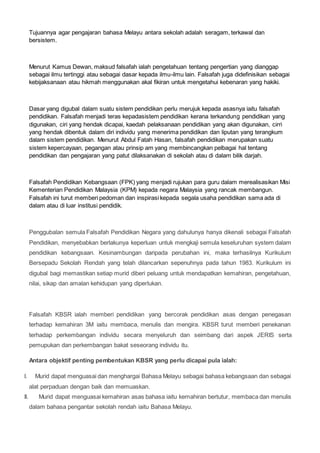 Tujuannya agar pengajaran bahasa Melayu antara sekolah adalah seragam, terkawal dan
bersistem.
Menurut Kamus Dewan, maksud falsafah ialah pengetahuan tentang pengertian yang dianggap
sebagai ilmu tertinggi atau sebagai dasar kepada ilmu-ilmu lain. Falsafah juga didefinisikan sebagai
kebijaksanaan atau hikmah menggunakan akal fikiran untuk mengetahui kebenaran yang hakiki.
Dasar yang digubal dalam suatu sistem pendidikan perlu merujuk kepada asasnya iaitu falsafah
pendidikan. Falsafah menjadi teras kepadasistem pendidikan kerana terkandung pendidikan yang
digunakan, ciri yang hendak dicapai, kaedah pelaksanaan pendidikan yang akan digunakan, cirri
yang hendak dibentuk dalam diri individu yang menerima pendidikan dan liputan yang terangkum
dalam sistem pendidikan. Menurut Abdul Fatah Hasan, falsafah pendidikan merupakan suatu
sistem kepercayaan, pegangan atau prinsip am yang membincangkan pelbagai hal tentang
pendidikan dan pengajaran yang patut dilaksanakan di sekolah atau di dalam bilik darjah.
Falsafah Pendidikan Kebangsaan (FPK) yang menjadi rujukan para guru dalam merealisasikan Misi
Kementerian Pendidikan Malaysia (KPM) kepada negara Malaysia yang rancak membangun.
Falsafah ini turut memberi pedoman dan inspirasi kepada segala usaha pendidikan sama ada di
dalam atau di luar institusi pendidik.
Penggubalan semula Falsafah Pendidikan Negara yang dahulunya hanya dikenali sebagai Falsafah
Pendidikan, menyebabkan berlakunya keperluan untuk mengkaji semula keseluruhan system dalam
pendidikan kebangsaan. Kesinambungan daripada perubahan ini, maka terhasilnya Kurikulum
Bersepadu Sekolah Rendah yang telah dilancarkan sepenuhnya pada tahun 1983. Kurikulum ini
digubal bagi memastikan setiap murid diberi peluang untuk mendapatkan kemahiran, pengetahuan,
nilai, sikap dan amalan kehidupan yang diperlukan.
Falsafah KBSR ialah memberi pendidikan yang bercorak pendidikan asas dengan penegasan
terhadap kemahiran 3M iaitu membaca, menulis dan mengira. KBSR turut memberi penekanan
terhadap perkembangan individu secara menyeluruh dan seimbang dari aspek JERIS serta
pemupukan dan perkembangan bakat seseorang individu itu.
Antara objektif penting pembentukan KBSR yang perlu dicapai pula ialah:
I. Murid dapat menguasai dan menghargai Bahasa Melayu sebagai bahasa kebangsaan dan sebagai
alat perpaduan dengan baik dan memuaskan.
II. Murid dapat menguasai kemahiran asas bahasa iaitu kemahiran bertutur, membaca dan menulis
dalam bahasa pengantar sekolah rendah iaitu Bahasa Melayu.
 
