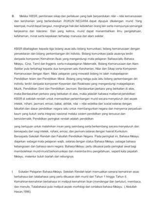 III. Melalui KBSR, pembinaan sikap dan perlakuan yang baik berpandukan nilai – nilai kemanusiaan
dan kerohanian yang berlandaskan RUKUN NEGARA dapat dipupuk dikalangan murid. Yang
keempat, murid dapat bergaul, menghargai hak dan kebolehan orang lain serta mempunyai semangat
kerjasama dan toleransi. Dan yang kelima, murid dapat menambahkan ilmu pengetahuan,
kefahaman, minat serta kepekaan terhadap manusia dan alam sekitar.
KBSR dibahagikan kepada tiga bidang asas iaitu bidang komunikasi, bidang kemanusiaan dengan
persekitaran dan bidang perkembangan diri individu. Bidang komunikasi pada asasnya terdiri
daripada komponen Kemahiran Asas yang mengandungi mata pelajaran Bahasa iaitu Bahasa
Melayu, Cina, Tamil dan Inggeris serta matapelajaran Matematik. Bidang Kemanusiaan dan Alam
Sekitar pula terbahagi kepada dua komponen iaitu Kerohanian, Nilai dan Sikap serta Komponen
Kemanusiaan dengan Alam. Mata pelajaran yang mewakili bidang ini ialah matapelajaran
Pendidikan Islam dan Pendidikan Moral. Bidang yang ketiga pula iaitu bidang perkembangan diri
individu terdiri daripada komponen Kesenian dan Reakreasi yang mengandungi matapelajaran
Muzik, Pendidikan Seni dan Pendidikan Jasmani. Berdasarkan perkara yang berkaitan di atas,
maka Berdasarkan perkara yang berkaitan di atas, maka jelaslah bahawa matlamat pendidikan
KBSR di sekolah rendah untuk memastikan perkembangan murid secara menyeluruh dari aspek
intelek, rohani, jasmani, emosi, bakat, akhlak, nilai – nilai estetika dan sosial selaras dengan
falsafah dan dasar pendidikan negara iaitu untuk membangunkan negara dan menyemai perpaduan
kaum yang kukuh serta integrasi nasional melalui sistem pendidikan yang tersusun dan
bersistematik. Pendidikan peringkat rendah adalah pendidikan
yang bertujuan untuk melahirkan insan yang seimbang serta berkembang secara menyeluruh dan
bersepadu dari segi intelek, rohani, emosi, dan jasmani selaras dengan hasrat Kurikulum
Bersepadu Sekolah Rendah dan Falsafah Pendidikan Negara. Pada peringkat ini, Bahasa Melayu
diajarkan sebagai mata pelajaran wajib, selaras dengan status Bahasa Melayu sebagai bahasa
kebangsaan dan bahasa rasmi negara. Bahasa Melayu perlu dikuasai pada peringkat awal bagi
membolehkan murid-murid berkomunikasi dan menimba ilmu pengetahuan, seperti kata pepatah
Melayu, melentur buluh biarlah dari rebungnya.
I. Sukatan Pelajaran Bahasa Melayu Sekolah Rendah telah memuatkan senarai kemahiran asas
berbahasa dan tatabahasa yang perlu dikuasai oleh murid dari Tahun 1 hingga Tahun 6.
Kemahiran-kemahiran berbahasa ini meliputi kemahiran lisan (mendengar dan bertutur), membaca,
dan menulis. Tatabahasa pula meliputi aspek morfologi dan sintaksis bahasa Melayu. ( Abdullah
Hasan,1996).
 