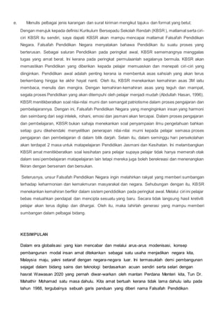 e. Menulis pelbagai jenis karangan dan surat kiriman mengikut tajuk dan format yang betul;
Dengan merujuk kepada definisi Kurikulum Bersepadu Sekolah Rendah (KBSR), matlamat serta ciri-
ciri KBSR itu sendiri, saya dapati KBSR akan mampu mencapai matlamat Falsafah Pendidikan
Negara. Falsafah Pendidikan Negara menyatakan bahawa Pendidikan itu suatu proses yang
berterusan. Sebagai saluran Pendidikan pada peringkat awal, KBSR sememangnya menggalas
tugas yang amat berat. Ini kerana pada peringkat permulaanlah segalanya bermula. KBSR akan
memastikan Pendidikan yang diberikan kepada pelajar memuaskan dan menepati ciri-ciri yang
diinginkan. Pendidikan awal adalah penting kerana ia membentuk asas sahsiah yang akan terus
berkembang hingga ke akhir hayat nanti. Oleh itu, KBSR menekankan kemahiran asas 3M iaitu
membaca, menulis dan mengira. Dengan kemahiran-kemahiran asas yang teguh dan mampat,
segala proses Pendidikan yang akan ditempuhi oleh pelajar menjadi mudah (Abdullah Hasan, 1996).
KBSR menitikberatkan soal nilai-nilai murni dan semangat patriotisme dalam proses pengajaran dan
pembelajarannya. Dengan ini, Falsafah Pendidikan Negara yang menginginkan insan yang harmoni
dan seimbang dari segi intelek, rohani, emosi dan jasmani akan tercapai. Dalam proses pengajaran
dan pembelajaran, KBSR bukan sahaja menekankan soal penyampaian ilmu pengetahuan bahkan
setiap guru dikehendaki menyelitkan penerapan nilai-nilai murni kepada pelajar semasa proses
pengajaran dan pembelajaran di dalam bilik darjah. Selain itu, dalam seminggu hari persekolahan
akan terdapat 2 masa untuk matapelajaran Pendidikan Jasmani dan Kesihatan. Ini melambangkan
KBSR amat menitikberatkan soal kesihatan para pelajar supaya pelajar tidak hanya memerah otak
dalam sesi pembelajaran matapelajaran lain tetapi mereka juga boleh berekreasi dan menenangkan
fikiran dengan bersenam dan bersukan.
Seterusnya, unsur Falsafah Pendidikan Negara ingin melahirkan rakyat yang memberi sumbangan
terhadap keharmonian dan kemakmuran masyarakat dan negara. Sehubungan dengan itu, KBSR
menekankan kemahiran berfikir dalam sistem penddidikan pada peringkat awal. Melalui ciri ini pelajar
bebas meluahkan pendapat dan mencipta sesuatu yang baru. Secara tidak langsung hasil kretiviti
pelajar akan terus digilap dan dihargai. Oleh itu, maka lahirlah generasi yang mampu memberi
sumbangan dalam pelbagai bidang.
KESIMPULAN
Dalam era globalisasi yang kian mencabar dan melalui arus-arus modenisasi, konsep
pembangunan modal insan amat ditekankan sebagai satu usaha menjadikan negara kita,
Malaysia maju, yakni setaraf dengan negara-negara luar. Ini termasuklah demi pembangunan
sejagat dalam bidang sains dan teknologi berdasarkan acuan sendiri serta selari dengan
hasrat Wawasan 2020 yang pernah diwar-warkan oleh mantan Perdana Menteri kita, Tun Dr.
Mahathir Mohamad satu masa dahulu. Kita amat bertuah kerana tidak lama dahulu iaitu pada
tahun 1988, tergubalnya sebuah garis panduan yang diberi nama Falsafah Pendidikan
 