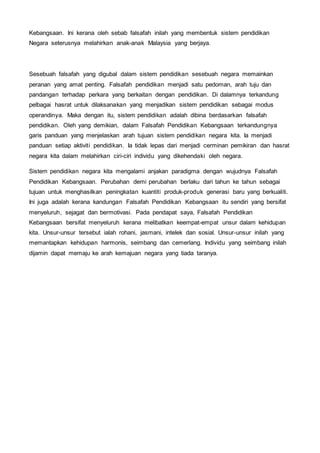 Kebangsaan. Ini kerana oleh sebab falsafah inilah yang membentuk sistem pendidikan
Negara seterusnya melahirkan anak-anak Malaysia yang berjaya.
Sesebuah falsafah yang digubal dalam sistem pendidikan sesebuah negara memainkan
peranan yang amat penting. Falsafah pendidikan menjadi satu pedoman, arah tuju dan
pandangan terhadap perkara yang berkaitan dengan pendidikan. Di dalamnya terkandung
pelbagai hasrat untuk dilaksanakan yang menjadikan sistem pendidikan sebagai modus
operandinya. Maka dengan itu, sistem pendidikan adalah dibina berdasarkan falsafah
pendidikan. Oleh yang demikian, dalam Falsafah Pendidikan Kebangsaan terkandungnya
garis panduan yang menjelaskan arah tujuan sistem pendidikan negara kita. Ia menjadi
panduan setiap aktiviti pendidikan. Ia tidak lepas dari menjadi cerminan pemikiran dan hasrat
negara kita dalam melahirkan ciri-ciri individu yang dikehendaki oleh negara.
Sistem pendidikan negara kita mengalami anjakan paradigma dengan wujudnya Falsafah
Pendidikan Kebangsaan. Perubahan demi perubahan berlaku dari tahun ke tahun sebagai
tujuan untuk menghasilkan peningkatan kuantiti produk-produk generasi baru yang berkualiti.
Ini juga adalah kerana kandungan Falsafah Pendidikan Kebangsaan itu sendiri yang bersifat
menyeluruh, sejagat dan bermotivasi. Pada pendapat saya, Falsafah Pendidikan
Kebangsaan bersifat menyeluruh kerana melibatkan keempat-empat unsur dalam kehidupan
kita. Unsur-unsur tersebut ialah rohani, jasmani, intelek dan sosial. Unsur-unsur inilah yang
memantapkan kehidupan harmonis, seimbang dan cemerlang. Individu yang seimbang inilah
dijamin dapat memaju ke arah kemajuan negara yang tiada taranya.
 