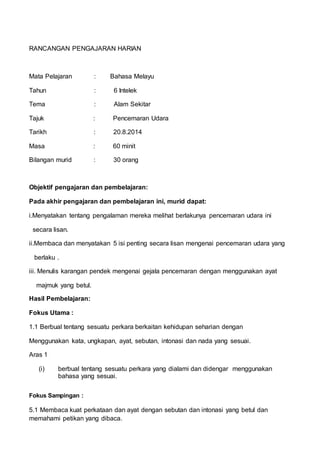 RANCANGAN PENGAJARAN HARIAN
Mata Pelajaran : Bahasa Melayu
Tahun : 6 Intelek
Tema : Alam Sekitar
Tajuk : Pencemaran Udara
Tarikh : 20.8.2014
Masa : 60 minit
Bilangan murid : 30 orang
Objektif pengajaran dan pembelajaran:
Pada akhir pengajaran dan pembelajaran ini, murid dapat:
i.Menyatakan tentang pengalaman mereka melihat berlakunya pencemaran udara ini
secara lisan.
ii.Membaca dan menyatakan 5 isi penting secara lisan mengenai pencemaran udara yang
berlaku .
iii. Menulis karangan pendek mengenai gejala pencemaran dengan menggunakan ayat
majmuk yang betul.
Hasil Pembelajaran:
Fokus Utama :
1.1 Berbual tentang sesuatu perkara berkaitan kehidupan seharian dengan
Menggunakan kata, ungkapan, ayat, sebutan, intonasi dan nada yang sesuai.
Aras 1
(i) berbual tentang sesuatu perkara yang dialami dan didengar menggunakan
bahasa yang sesuai.
Fokus Sampingan :
5.1 Membaca kuat perkataan dan ayat dengan sebutan dan intonasi yang betul dan
memahami petikan yang dibaca.
 