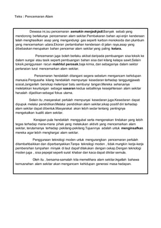 Teks : Pencemaran Alam
Lembaran Kerja pemulihan:
Dewasa ini,isu pencemaran semakin menjadi-jadi.Banyak sebab yang
mendorong berlakunya pencemaran alam sekitar.Pembakaran bahan api enjin kenderaan
telah menghasilkan asap yang mengandungi gas seperti karbon monoksida dan plumbum
yang mencemarkan udara.Ekoran pertambahan kenderaan di jalan raya,asap yang
dibebaskan merupakan bahan pencemar alam sekitar yang paling ketara.
Pencemaran juga boleh berlaku akibat daripada pembuangan sisa toksik ke
dalam sungai atau tasik seperti pembuangan bahan sisa dari kilang kelapa sawit.Selain
toksik,penggunaan racun makhlul perosak,baja kimia, dan sebagainya dalam sektor
pertanaian turut mencemarkan alam sekitar.
Pencemaran hendaklah ditangani segera sebelum mengancam kehidupan
manusia.Pengusaha kilang hendaklah mempunyai kesedaran terhadap tanggungjawab
sosial.Janganlah bersikap melempar batu sembunyi tangan.Mereka seharusnya
meletakkan keuntungan sebagai sasaran kedua sebaliknya kesejahteraan alam sekitar
haruslah dijadikan sebagai fokus utama.
Selain itu ,masyarakat perlulah mempunyai kesedaran juga.Kesedaran dapat
dipupuk melalui pendidikan.Melalui pendidikan alam sekitar,sikap positif diri terhadap
alam sekitar dapat dibentuk.Masyarakat akan lebih sedar tentang pentingnya
mengekalkan kualiti alam sekitar.
Kerajaan pula hendaklah menggubal serta mengenakan tindakan yang lebih
tegas terhadap mana-mana pihak yang melakukan aktiviti yang mencemarkan alam
sekitar, terutamanya terhadap pekilang-pekilang.Tujuannya adalah untuk menginsafkan
mereka agar lebih menghargai alam sekitar.
Penggunaan teknologi moden untuk mengurangkan pencemaran perlulah
ditambahbaikkan dan diperbanyakkan.Tanpa teknologi moden , tidak mungkin kerja-kerja
pembersihan tumpahan minyak di laut dapaf dilakukan dengan cekap.Dengan teknologi
moden juga , sisa pepejal seperti surat khabar dan kaca dapat dikitar semula.
Oleh itu , bersama-samalah kita memelihara alam sekitar.Ingatlah bahawa
kemusnahan alam sekitar akan mengancam kehidupan generasi masa hadapan.
 