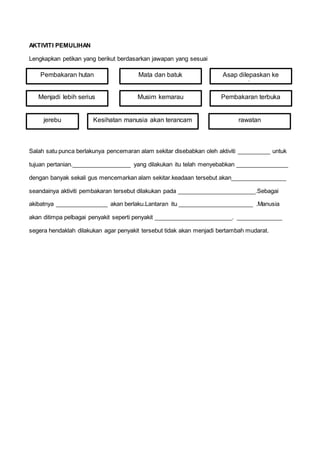 AKTIVITI PEMULIHAN
Lengkapkan petikan yang berikut berdasarkan jawapan yang sesuai
Salah satu punca berlakunya pencemaran alam sekitar disebabkan oleh aktiviti __________ untuk
tujuan pertanian.__________________ yang dilakukan itu telah menyebabkan ________________
dengan banyak sekali gus mencemarkan alam sekitar.keadaan tersebut akan_________________
seandainya aktiviti pembakaran tersebut dilakukan pada ________________________.Sebagai
akibatnya ________________ akan berlaku.Lantaran itu _______________________ .Manusia
akan ditimpa pelbagai penyakit seperti penyakit ________________________. ______________
segera hendaklah dilakukan agar penyakit tersebut tidak akan menjadi bertambah mudarat.
Pembakaran hutan
Menjadi lebih serius
jerebu
Musim kemarau
Kesihatan manusia akan terancam
Pembakaran terbuka
Asap dilepaskan ke
udara
Mata dan batuk
rawatan
 