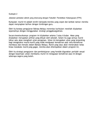 Subtopik 2
Jelaskan perkaitan aktiviti yang dirancang dengan Falsafah Pendidikan Kebangsaan (FPK)
Kumpulan murid ini adalah terdiri daripada mereka yang cepat dan lambat namun mereka
dapat menyiapkan latihan dengan bimbingan guru.
Oleh itu konsep pengajaran Bahasa Melayu merentas kurikulum mestilah dijalankan
sepenuhnya dengan menggunakan strategi penggabungjalinan.
Secara keseluruhannya program ini dijalankan selama 3 atau 6 bulan. Masa yang
dijalankan merupakan pilihan yang dibuat oleh sekolah. Selain itu juga semua murid
tahun satu akan mengikuti ujian penapisan. Ujian ini merupakan ujian yang terpenting
bagi mengetahui murid-murid yang tidak menguasai kemahiran asas iaitu kemahiran
membaca dan menulis dalam Bahasa Melayu. Murid yang lulus akan meneruskan kelas
biasa manakala murid yang gagal, mereka akan ditempatkan dalam program ini.
Oleh itu strategi pengajaran dan pembelajaran yang hendak digunakan perlulah sesuai
dengan keperluan untuk membantu murid ini menguasai kemahiran asas ini dengan
seberapa segera yang boleh.
 
