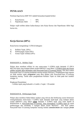 PENILAIAN

Penilaian bagi kursus KRP 3013 adalah berasaskan kepada berikut:

1.     Kerja Kursus          -       60%
2.     Peperiksaan Akhir     -       40%

Pelajar wajib terlibat dalam kedua-duanya iaitu Kerja Kursus dan Peperiksaan Akhir bagi
kursus ini.




Kerja Kursus (60%)

Kerja kursus mengandungi 3 (TIGA) bahagian:

A.     Refleksi Tajuk (20%)
B.     Perbincangan Tajuk (20%)
C.     Forum Tajuk Terbuka (20%)




BAHAGIAN A: Refleksi Tajuk

Pelajar akan membuat refleksi ke atas mana-mana 5 (LIMA) tajuk daripada 12 (DUA
BELAS) tajuk yang terdapat dalam modul KRP3013 yang diberi. 5 (LIMA) tajuk dan format
refleksi tersebut akan ditentukan oleh Pensyarah/Tutor E-Learning masing. Sila ikuti arahan
Pensyarah/Tutor E-Learning kumpulan masing melalui MyGuru3. Penghantaran bagi tugasan
ini ialah melalui tapak assignment yang akan dibuka oleh Pensyarah/Tutor E-Learning
kumpulan masing. Tarikh akhir penghantaran Refleksi Tajuk ini ialah pada hari terakhir
minggu 10.

Ringkasan Pemarkahan:
  1 refleksi tajuk yang berkualiti x 4 mrkh x 5 tajuk = 20 markah




BAHAGIAN B: Perbincangan Tajuk

Pelajar akan membaca bahan-bahan rujukan yang relevan dan berbincang secara berterusan
tentang/berkaitan mana-mana 5 (LIMA) tajuk daripada tajuk-tajuk yang terdapat dalam
modul KRP3013 yang diberi selain daripada 5 (LIMA) tajuk yang telah dipilih di
BAHAGIAN A. Pensyarah/Tutor E-Learning akan menetapkan 5 (LIMA) tajuk ini untuk
perbincangan dan membuka 5 ruangan dalam forum MyGuru3. Sila ikuti arahan
Pensyarah/Tutor E-Learning kumpulan masing melalui announcement dan ruangan forum
 