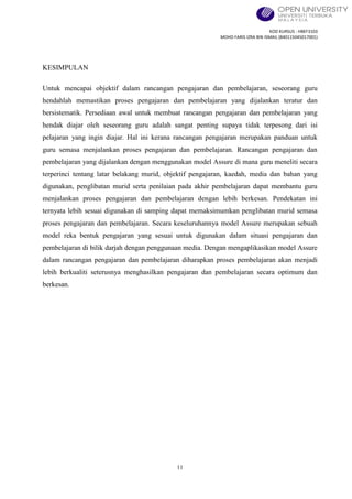 KOD KURSUS : HBEF3103
MOHD FARIS IZRA BIN ISMAIL (840115045017001)
11
KESIMPULAN
Untuk mencapai objektif dalam rancangan pengajaran dan pembelajaran, seseorang guru
hendahlah memastikan proses pengajaran dan pembelajaran yang dijalankan teratur dan
bersistematik. Persediaan awal untuk membuat rancangan pengajaran dan pembelajaran yang
hendak diajar oleh seseorang guru adalah sangat penting supaya tidak terpesong dari isi
pelajaran yang ingin diajar. Hal ini kerana rancangan pengajaran merupakan panduan untuk
guru semasa menjalankan proses pengajaran dan pembelajaran. Rancangan pengajaran dan
pembelajaran yang dijalankan dengan menggunakan model Assure di mana guru meneliti secara
terperinci tentang latar belakang murid, objektif pengajaran, kaedah, media dan bahan yang
digunakan, penglibatan murid serta penilaian pada akhir pembelajaran dapat membantu guru
menjalankan proses pengajaran dan pembelajaran dengan lebih berkesan. Pendekatan ini
ternyata lebih sesuai digunakan di samping dapat memaksimumkan penglibatan murid semasa
proses pengajaran dan pembelajaran. Secara keseluruhannya model Assure merupakan sebuah
model reka bentuk pengajaran yang sesuai untuk digunakan dalam situasi pengajaran dan
pembelajaran di bilik darjah dengan penggunaan media. Dengan mengaplikasikan model Assure
dalam rancangan pengajaran dan pembelajaran diharapkan proses pembelajaran akan menjadi
lebih berkualiti seterusnya menghasilkan pengajaran dan pembelajaran secara optimum dan
berkesan.
 