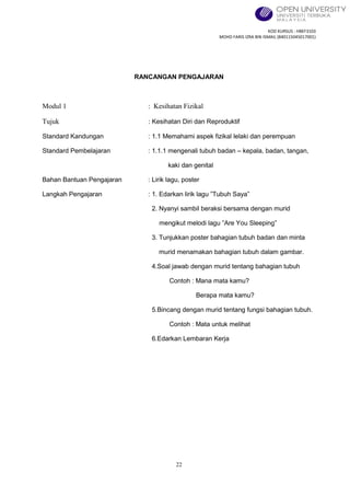 KOD KURSUS : HBEF3103
MOHD FARIS IZRA BIN ISMAIL (840115045017001)
22
RANCANGAN PENGAJARAN
Modul 1 : Kesihatan Fizikal
Tujuk : Kesihatan Diri dan Reproduktif
Standard Kandungan : 1.1 Memahami aspek fizikal lelaki dan perempuan
Standard Pembelajaran : 1.1.1 mengenali tubuh badan – kepala, badan, tangan,
kaki dan genital
Bahan Bantuan Pengajaran : Lirik lagu, poster
Langkah Pengajaran : 1. Edarkan lirik lagu ”Tubuh Saya”
2. Nyanyi sambil beraksi bersama dengan murid
mengikut melodi lagu ”Are You Sleeping”
3. Tunjukkan poster bahagian tubuh badan dan minta
murid menamakan bahagian tubuh dalam gambar.
4.Soal jawab dengan murid tentang bahagian tubuh
Contoh : Mana mata kamu?
Berapa mata kamu?
5.Bincang dengan murid tentang fungsi bahagian tubuh.
Contoh : Mata untuk melihat
6.Edarkan Lembaran Kerja
 