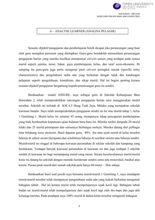 KOD KURSUS : HBEF3103
MOHD FARIS IZRA BIN ISMAIL (840115045017001)
4
Sesuatu objektif pengajaran dan pembelajaran boleh dicapai jika perancangan yang buat
oleh guru mengikut piawaian yang ditetapkan. Guru-guru hendaklah memastikan perancangan
pengajaran harian yang mereka hasilkan mempunyai ciri-ciri umum yang terdapat pada semua
murid seperti jantina, umur, bakat, gaya pembelajaran, kelas, dan taraf sosio-ekonomi. Di
samping itu guru-guru juga perlu mengenal pasti ciri-ciri peringkat masuk (specific entry
characteristics) dan pengetahuan sedia ada yang berkaitan dengan tajuk dan kandungan
pelajaran seperti pengetahuan, kemahiran, dan sikap murid. Hal ini begitu penting kerana
sesuatu objektif pengajaran bergantung kepada perancangan guru itu sendiri.
Berdasarkan model ASSURE, saya sebagai guru di Sekolah Kebangsaan Batu
Berendam 2, telah memperaktikkan rancangan pengajaran harian saya menggunakan model
tersebut. Sekolah ini terletak di KM 6.5 Hang Tuah Jaya, Melaka yang merupakan sekolah
kawasan bandar. Saya telah memperaktikkan pengajaran model ini ke atas murid tahap 1, kelas
1 Gemilang 1. Murid kelas ini seramai 45 orang, mempunyai tahap pencapaian pembelajaran
yang baik berdasarkan keputusan ujian bulanan baru-baru ini. Mereka terdiri daripada 20 murid
lelaki dan 25 murid perempuan dan semuanya berbangsa melayu. Mereka datang dari pelbagai
latar belakang sosio ekonomi. Hasil dapatan guru, 80% ibu atau ayah murid di kelas tersebut
bekerja di sektor awam (kerajaan) dan selebihnya bekerja di syarikat swasta atau bekerja sendiri.
Murid-murid ini tinggal di beberapa kawasan perumahan di sekitar sekolah dan kampung yang
berdekatan. Terdapat banyak kawasan perumahan di kawasan ini dan juga terdapat 2 sekolah
rendah di kawasan ini bagi menampung murid yang ramai. Secara keseluruhannya murid-murid
kelas ini datang ke sekolah dengan menaiki kenderaan sendiri sama ada motorsikal, basikal atau
kereta. Purata jarak murid dari rumah sekolah pula hanya 80 meter – 5km sahaja.
Berdasarkan hasil soal jawab saya bersama murid-murid 1 Gemilang 1, saya mendapati
murid-murid tersebut telah mempunyai pengetahuan sedia ada yang kukuh berkaitan mengenali
bahagian tubuh . Hal ini kerana murid telah mempelajarinya sejak kecil lagi. Bahagian tubuh
badan ini murid-murid telah mempelajarinya dari sejak kecil lagi oleh ibu bapa dan juga ahli
keluarga mereka. Pada pendapat saya 100% murid di dalam kelas tersebut mengenali bahagian
A – ANALYSE LEARNER (ANALISA PELAJAR)
 