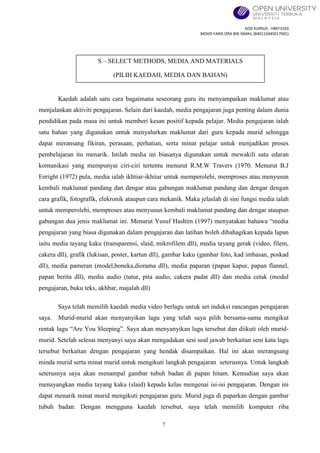 KOD KURSUS : HBEF3103
MOHD FARIS IZRA BIN ISMAIL (840115045017001)
7
Kaedah adalah satu cara bagaimana seseorang guru itu menyampaikan maklumat atau
menjalankan aktiviti pengajaran. Selain dari kaedah, media pengajaran juga penting dalam dunia
pendidikan pada masa ini untuk memberi kesan positif kepada pelajar. Media pengajaran ialah
satu bahan yang digunakan untuk menyalurkan maklumat dari guru kepada murid sehingga
dapat meransang fikiran, perasaan, perhatian, serta minat pelajar untuk menjadikan proses
pembelajaran itu menarik. Istilah media ini biasanya digunakan untuk mewakili satu edaran
komunikasi yang mempunyai ciri-ciri tertentu menurut R.M.W Travers (1970. Menurut B.J
Enright (1972) pula, media ialah ikhtiar-ikhtiar untuk memperolehi, memproses atau menyusun
kembali maklumat pandang dan dengar atau gabungan maklumat pandang dan dengar dengan
cara grafik, fotografik, elekronik ataupun cara mekanik. Maka jelaslah di sini fungsi media ialah
untuk memperolehi, memproses atau menyusun kembali maklumat pandang dan dengar ataupun
gabungan dua jenis maklumat ini. Menurut Yusuf Hashim (1997) menyatakan bahawa “media
pengajaran yang biasa digunakan dalam pengajaran dan latihan boleh dibahagikan kepada lapan
iaitu media tayang kaku (transparensi, slaid, mikrofilem dll), media tayang gerak (video, filem,
cakera dll), grafik (lukisan, poster, kartun dll), gambar kaku (gambar foto, kad imbasan, poskad
dll), media pameran (model,boneka,diorama dll), media paparan (papan kapur, papan flannel,
papan berita dll), media audio (tutur, pita audio, cakera padat dll) dan media cetak (modul
pengajaran, buku teks, akhbar, majalah dll)
Saya telah memilih kaedah media video berlagu untuk set induksi rancangan pengajaran
saya. Murid-murid akan menyanyikan lagu yang telah saya pilih bersama-sama mengikut
rentak lagu “Are You Sleeping”. Saya akan menyanyikan lagu tersebut dan diikuti oleh murid-
murid. Setelah selesai menyanyi saya akan mengadakan sesi soal jawab berkaitan seni kata lagu
tersebut berkaitan dengan pengajaran yang hendak disampaikan. Hal ini akan merangsang
minda murid serta minat murid untuk mengikuti langkah pengajaran seterusnya. Untuk langkah
seterusnya saya akan menampal gambar tubuh badan di papan hitam. Kemudian saya akan
menayangkan media tayang kaku (slaid) kepada kelas mengenai isi-isi pengajaran. Dengan ini
dapat menarik minat murid mengikuti pengajaran guru. Murid juga di paparkan dengan gambar
tubuh badan. Dengan mengguna kaedah tersebut, saya telah memilih komputer riba
S – SELECT METHODS, MEDIA AND MATERIALS
(PILIH KAEDAH, MEDIA DAN BAHAN)
 