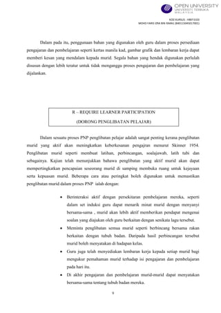 KOD KURSUS : HBEF3103
MOHD FARIS IZRA BIN ISMAIL (840115045017001)
9
Dalam pada itu, penggunaan bahan yang digunakan oleh guru dalam proses persediaan
pengajaran dan pembelajaran seperti kertas manila kad, gambar grafik dan lembaran kerja dapat
memberi kesan yang mendalam kepada murid. Segala bahan yang hendak digunakan perlulah
disusun dengan lebih teratur untuk tidak menganggu proses pengajaran dan pembelajaran yang
dijalankan.
Dalam sesuatu proses PNP penglibatan pelajar adalah sangat penting kerana penglibatan
murid yang aktif akan meningkatkan keberkesanan pengajran menurut Skinner 1954.
Penglibatan murid seperti membuat latihan, perbincangan, soalajawab, latih tubi dan
sebagainya. Kajian telah menunjukkan bahawa penglibatan yang aktif murid akan dapat
mempertingkatkan pencapaian seseorang murid di samping membuka ruang untuk kejayaan
serta kepuasan murid. Beberapa cara atau peringkat boleh digunakan untuk memastikan
penglibatan murid dalam proses PNP ialah dengan:
Berinteraksi aktif dengan persekitaran pembelajaran mereka, seperti
dalam set induksi guru dapat menarik minat murid dengan menyanyi
bersama-sama , murid akan lebih aktif memberikan pendapat mengenai
soalan yang diajukan oleh guru berkaitan dengan senikata lagu tersebut.
Meminta penglibatan semua murid seperti berbincang bersama rakan
berkaitan dengan tubuh badan. Daripada hasil perbincangan tersebut
murid boleh menyatakan di hadapan kelas.
Guru juga telah menyediakan lembaran kerja kepada setiap murid bagi
mengukur pemahaman murid terhadap isi pengajaran dan pembelajaran
pada hari itu.
Di akhir pengajaran dan pembelajaran murid-murid dapat menyatakan
bersama-sama tentang tubuh badan mereka.
R – REQUIRE LEARNER PARTICIPATION
(DORONG PENGLIBATAN PELAJAR)
 