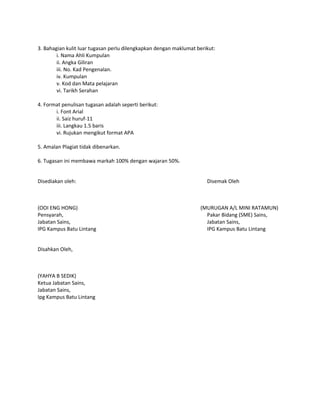 3. Bahagian kulit luar tugasan perlu dilengkapkan dengan maklumat berikut:
i. Nama Ahli Kumpulan
ii. Angka Giliran
iii. No. Kad Pengenalan.
iv. Kumpulan
v. Kod dan Mata pelajaran
vi. Tarikh Serahan
4. Format penulisan tugasan adalah seperti berikut:
i. Font Arial
ii. Saiz huruf-11
iii. Langkau 1.5 baris
vi. Rujukan mengikut format APA
5. Amalan Plagiat tidak dibenarkan.
6. Tugasan ini membawa markah 100% dengan wajaran 50%.
Disediakan oleh: Disemak Oleh
(OOI ENG HONG) (MURUGAN A/L MINI RATAMUN)
Pensyarah, Pakar Bidang (SME) Sains,
Jabatan Sains, Jabatan Sains,
IPG Kampus Batu Lintang IPG Kampus Batu Lintang
Disahkan Oleh,
(YAHYA B SEDIK)
Ketua Jabatan Sains,
Jabatan Sains,
Ipg Kampus Batu Lintang
 