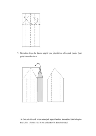 9. Kemudian tekan ke dalam seperti yang ditunjukkan oleh anak panah. Buat
pada kedua-dua bucu.
10. Setelah dibentuk kertas akan jadi seperti berikut. Kemudian lipat bahagian
kecil pada kesemua sisi di atas dan di bawah kertas tersebut.
 