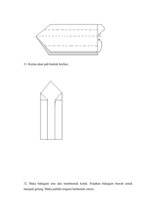 11. Kertas akan jadi bentuk berikut.
12. Buka bahagian atas dan membentuk kotak. Sisipkan bahagian bawah untuk
menjadi gelung. Maka jadilah origami berbentuk cincin.
 