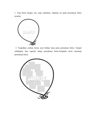 1. Tiup belon dengan saiz yang sederhana. Sapukan air pada permukaan belon
tersebut.
2. Tampalkan carikan kertas surat khabar lama pada permukaan belon. Tampal
sebahagian atau separuh sahaja permukaan belon.Tampalan mesti menutupi
permukaan belon.
 