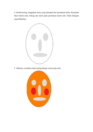 4. Setelah kering, tanggalkan kertas yang ditampal dari permukaan belon. Kemudian
lakar bentuk mata, hidung dan mulut pada permukaan kertas tadi. Tebuk bahagian
yang dilakarkan.
5. Akhirnya, warnakan muka topeng dengan warna yang ceria.
 