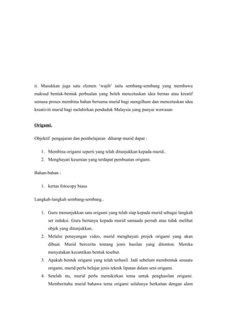 ii. Masukkan juga satu elemen ‘wajib’ iaitu sembang-sembang yang membawa
maksud bentuk-bentuk perbualan yang boleh mencetuskan idea bernas atau kreatif
semasa proses membina bahan bersama murid bagi mengilham dan mencetuskan idea
kreativiti murid bagi melahirkan penduduk Malaysia yang punyai wawasan
Origami.
Objektif pengajaran dan pembelajaran diharap murid dapat :
1. Membina origami seperti yang telah ditunjukkan kepada murid..
2. Menghayati kesenian yang terdapat pembuatan origami.
Bahan-bahan :
1. kertas fotocopy biasa
Langkah-langkah sembang-sembang..
1. Guru menunjukkan satu origami yang telah siap kepada murid sebagai langkah
set induksi. Guru bertanya kepada murid samaada pernah atau tidak melihat
objek yang ditunjukkan..
2. Melalui penayangan video, murid menghayati projek origami yang akan
dibuat. Murid bercerita tentang jenis hasilan yang ditonton. Mereka
menyatakan kecantikan bentuk tesebut.
3. Apakah bentuk origami yang telah terhasil. Jadi sebelum membentuk sesuatu
origami, murid perlu belajar jenis teknik lipatan dalam seni origami.
4. Setelah itu, murid perlu memikirkan tema untuk penghasilan origami.
Memberitahu murid bahawa tema origami selalunya berkaitan dengan alam
 