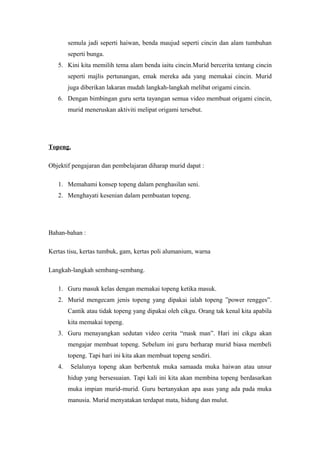 semula jadi seperti haiwan, benda maujud seperti cincin dan alam tumbuhan
seperti bunga.
5. Kini kita memilih tema alam benda iaitu cincin.Murid bercerita tentang cincin
seperti majlis pertunangan, emak mereka ada yang memakai cincin. Murid
juga diberikan lakaran mudah langkah-langkah melibat origami cincin.
6. Dengan bimbingan guru serta tayangan semua video membuat origami cincin,
murid meneruskan aktiviti melipat origami tersebut.
Topeng.
Objektif pengajaran dan pembelajaran diharap murid dapat :
1. Memahami konsep topeng dalam penghasilan seni.
2. Menghayati kesenian dalam pembuatan topeng.
Bahan-bahan :
Kertas tisu, kertas tumbuk, gam, kertas poli alumanium, warna
Langkah-langkah sembang-sembang.
1. Guru masuk kelas dengan memakai topeng ketika masuk.
2. Murid mengecam jenis topeng yang dipakai ialah topeng ”power rengges”.
Cantik atau tidak topeng yang dipakai oleh cikgu. Orang tak kenal kita apabila
kita memakai topeng.
3. Guru menayangkan sedutan video cerita “mask man”. Hari ini cikgu akan
mengajar membuat topeng. Sebelum ini guru berharap murid biasa membeli
topeng. Tapi hari ini kita akan membuat topeng sendiri.
4. Selalunya topeng akan berbentuk muka samaada muka haiwan atau unsur
hidup yang bersesuaian. Tapi kali ini kita akan membina topeng berdasarkan
muka impian murid-murid. Guru bertanyakan apa asas yang ada pada muka
manusia. Murid menyatakan terdapat mata, hidung dan mulut.
 