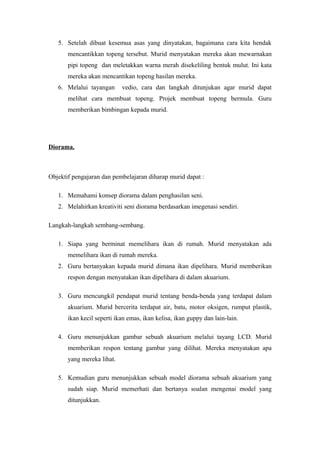 5. Setelah dibuat kesemua asas yang dinyatakan, bagaimana cara kita hendak
mencantikkan topeng tersebut. Murid menyatakan mereka akan mewarnakan
pipi topeng dan meletakkan warna merah disekeliling bentuk mulut. Ini kata
mereka akan mencantikan topeng hasilan mereka.
6. Melalui tayangan vedio, cara dan langkah ditunjukan agar murid dapat
melihat cara membuat topeng. Projek membuat topeng bermula. Guru
memberikan bimbingan kepada murid.
Diorama.
Objektif pengajaran dan pembelajaran diharap murid dapat :
1. Memahami konsep diorama dalam penghasilan seni.
2. Melahirkan kreativiti seni diorama berdasarkan imegenasi sendiri.
Langkah-langkah sembang-sembang.
1. Siapa yang berminat memelihara ikan di rumah. Murid menyatakan ada
memelihara ikan di rumah mereka.
2. Guru bertanyakan kepada murid dimana ikan dipelihara. Murid memberikan
respon dengan menyatakan ikan dipelihara di dalam akuarium.
3. Guru mencungkil pendapat murid tentang benda-benda yang terdapat dalam
akuarium. Murid bercerita terdapat air, batu, motor oksigen, rumput plastik,
ikan kecil seperti ikan emas, ikan kelisa, ikan guppy dan lain-lain.
4. Guru menunjukkan gambar sebuah akuarium melalui tayang LCD. Murid
memberikan respon tentang gambar yang dilihat. Mereka menyatakan apa
yang mereka lihat.
5. Kemudian guru menunjukkan sebuah model diorama sebuah akuarium yang
sudah siap. Murid memerhati dan bertanya soalan mengenai model yang
ditunjukkan.
 