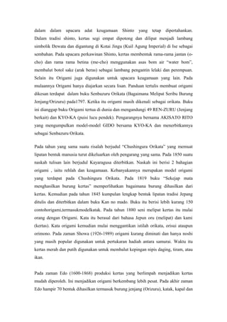 dalam dalam upacara adat keugamaan Shinto yang tetap dipertahankan.
Dalam tradisi shinto, kertas segi empat dipotong dan dilipat menjadi lambang
simbolik Dewata dan digantung di Kotai Jingu (Kuil Agung Imperial) di Ise sebagai
sembahan. Pada upacara perkawinan Shinto, kertas membentuk rama-rama jantan (o-
cho) dan rama rama betina (me-cho) menggunakan asas bom air “water bom”,
membalut botol sake (arak beras) sebagai lambang pengantin lelaki dan perempuan.
Selain itu Origami juga digunakan untuk upacara keagamaan yang lain. Pada
mulaannya Origami hanya diajarkan secara lisan. Panduan tertulis membuat origami
dikesan terdapat dalam buku Senbazuru Orikata (Bagaimana Melipat Seribu Burung
Jenjang/Orizuru) pada1797. Ketika itu origami masih dikenali sebagai orikata. Buku
ini dianggap buku Origami tertua di dunia dan mengandungi 49 REN-ZURU (Jenjang
berkait) dan KYO-KA (puisi lucu pendek). Pengarangnya bernama AKISATO RITO
yang mengumpulkan model-model GIDO bersama KYO-KA dan menerbitkannya
sebagai Senbazuru Orikata.
Pada tahun yang sama suatu risalah berjudul “Chushingura Orikata” yang memuat
lipatan bentuk manusia turut dikeluarkan oleh pengarang yang sama. Pada 1850 suatu
naskah tulisan lain berjudul Kayaragusa diterbitkan. Naskah ini berisi 2 bahagian
origami , iaitu rehlah dan keagamaan. Kebanyakannya merupakan model origami
yang terdapat pada Chushingura Orikata. Pada 1819 buku “Sekejap mata
menghasilkan burung kertas” memperlihatkan bagaimana burung dihasilkan dari
kertas. Kemudian pada tahun 1845 kumpulan lengkap bentuk lipatan tradisi Jepang
ditulis dan diterbitkan dalam buku Kan no mado. Buku itu berisi lebih kurang 150
contohorigami,termasukmodelkatak. Pada tahun 1880 seni melipat kertas itu mulai
orang dengan Origami. Kata itu berasal dari bahasa Jepun oru (melipat) dan kami
(kertas). Kata origami kemudian mulai menggantikan istilah orikata, orisui ataupun
orimono. Pada zaman Showa (1926-1989) origami kurang diminati dan hanya noshi
yang masih popular digunakan untuk pertukaran hadiah antara samurai. Waktu itu
kertas merah dan putih digunakan untuk membalut kepingan nipis daging, tiram, atau
ikan.
Pada zaman Edo (1600-1868) produksi kertas yang berlimpah menjadikan kertas
mudah diperoleh. Ini menjadikan origami berkembang lebih pesat. Pada akhir zaman
Edo hampir 70 bentuk dihasilkan termasuk burung jenjang (Orizuru), katak, kapal dan
 